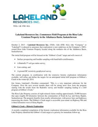 TSXv: LK FSE: 6LL
Lakeland Resources Inc. Commences Field Program at the Riou Lake
Uranium Property in the Athabasca Basin, Saskatchewan
October 2, 2013 – Lakeland Resources Inc. (TSXv: LK) (FSE: 6LL) (the “Company” or
“Lakeland”) is pleased to announce that exploration is now underway on the Company’s 100%-
owned Riou Lake Uranium Property located along the northern rim of the Athabasca Basin,
Saskatchewan.
The initial field program will be focused on the “Gibbon’s Creek” target and will consist of:
• Surface prospecting and boulder sampling with hand-held scintillometers,
• A RadonEx™ soil gas radon survey,
• Line-cutting, and
• A ground DC resistivity geophysical survey.
The current program, in combination with the extensive historic exploration information
available, will refine and define the targets for an anticipated initial drill program at Gibbon’s
Creek in the winter Q1 2014.
Jon Armes, Lakeland’s President commented: “This is a very important milestone for the
Company. Over the next several months there will be strong news flow from the program
starting with the results from the RadonEx survey and boulder sampling leading to a drill
program at Gibbon’s Creek.”
The Riou Lake Property consists of eight mineral claims totaling approximately 35,000 hectares
that span roughly 80 kilometres between the communities of Fond du Lac and Stony Rapids,
Saskatchewan. The property benefits from nearby infrastructure, with power lines and highways
transecting the claims. The Gibbon’s Creek target is accessible year-round via Highway 964 and
is three kilometres west of Stony Rapids.
Gibbon’s Creek – Historic Exploration
A recently completed compilation of the historic exploration information available for the Riou
Lake Property identified the Gibbon’s Creek target as a priority for immediate follow-up.
 
