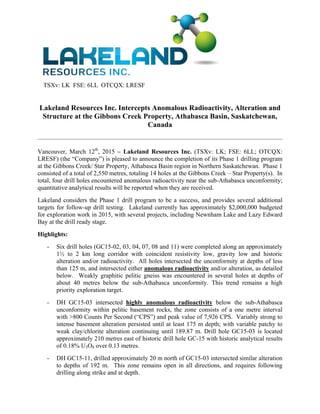 TSXv: LK FSE: 6LL OTCQX: LRESF
Lakeland Resources Inc. Intercepts Anomalous Radioactivity, Alteration and
Structure at the Gibbons Creek Property, Athabasca Basin, Saskatchewan,
Canada
 
 
Vancouver, March 12th
, 2015 – Lakeland Resources Inc. (TSXv: LK; FSE: 6LL; OTCQX:
LRESF) (the “Company”) is pleased to announce the completion of its Phase 1 drilling program
at the Gibbons Creek/ Star Property, Athabasca Basin region in Northern Saskatchewan. Phase 1
consisted of a total of 2,550 metres, totaling 14 holes at the Gibbons Creek – Star Property(s). In
total, four drill holes encountered anomalous radioactivity near the sub-Athabasca unconformity;
quantitative analytical results will be reported when they are received.
Lakeland considers the Phase 1 drill program to be a success, and provides several additional
targets for follow-up drill testing. Lakeland currently has approximately $2,000,000 budgeted
for exploration work in 2015, with several projects, including Newnham Lake and Lazy Edward
Bay at the drill ready stage.
Highlights:
- Six drill holes (GC15-02, 03, 04, 07, 08 and 11) were completed along an approximately
1½ to 2 km long corridor with coincident resistivity low, gravity low and historic
alteration and/or radioactivity. All holes intersected the unconformity at depths of less
than 125 m, and intersected either anomalous radioactivity and/or alteration, as detailed
below. Weakly graphitic pelitic gneiss was encountered in several holes at depths of
about 40 metres below the sub-Athabasca unconformity. This trend remains a high
priority exploration target.
- DH GC15-03 intersected highly anomalous radioactivity below the sub-Athabasca
unconformity within pelitic basement rocks, the zone consists of a one metre interval
with >800 Counts Per Second (“CPS”) and peak value of 7,926 CPS. Variably strong to
intense basement alteration persisted until at least 175 m depth; with variable patchy to
weak clay/chlorite alteration continuing until 189.87 m. Drill hole GC15-03 is located
approximately 210 metres east of historic drill hole GC-15 with historic analytical results
of 0.18% U3O8 over 0.13 metres.
- DH GC15-11, drilled approximately 20 m north of GC15-03 intersected similar alteration
to depths of 192 m. This zone remains open in all directions, and requires following
drilling along strike and at depth.
 