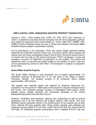 ZIMTU CAPITAL CORP. ANNOUNCES GRAPHITE PROPERTY TRANSACTION

January 5, 2012 - Zimtu Capital Corp. (TSXv: ZC; FSE: ZCT1) (the “Company” or
“Zimtu”) is pleased to announce that the Company and one of its prospecting partners
have signed an agreement with Lomiko Metals Inc. (TSXv: LMR; OTC: LMRMF; FSE:
DH8B) (“Lomiko”) whereby Lomiko can earn a 100-per-cent interest in the Quatre Milles
Graphite Property located in southwestern Quebec.

For its participation in the transaction, Zimtu will receive staged payments totaling
C$25,000 and 2,000,000 common shares over a 24-month period. Zimtu’s partner will
receive cash and share consideration equal to that of Zimtu. During the period which is
12 months from the date of TSX Venture Exchange (“TSXv”) acceptance, Lomiko will
complete a minimum of C$200,000 of exploration on the property. The vendors will
collectively retain a 2-per-cent net smelter royalty on the property, of which 1-per-cent
can be purchased by Lomiko for C$1-million. The transaction is subject to acceptance
by the TSXv.

Quatre Milles Graphite Property

The Quatre Milles Property is road accessible and is located approximately 175
kilometres northwest of Montreal and 17 km due north of the village of Sainte-
Veronique, Quebec. The property consists of 28 contiguous claims totaling
approximately 1,600 hectares.

The property was originally staked and explored by Graphicor Resources Inc.
(“Graphicor”) in the summer of 1989 based on the results of a regional helicopter-borne
EM survey. The underlying geology consists of intercalated biotite gneiss, biotite
feldspar gneiss, marble, quartzite and calc-silicate lithologies of the Central
Metasedimentary Belt of the Grenville Province.

Graphicor completed reconnaissance mapping and prospecting as well as ground
geophysics and a 26 hole diamond drill program totaling 1,625 metres. The work
identified several conductive trends in the central portion of the property and at least
three, relatively flat lying graphitic beds. Three surface samples were collected and
analyzed returning results of 14.16% Cgf, 18.06% Cgf and 20.35% Cgf. Of the initial 26
drill holes, 23 intersected graphite concentrations with a highlight of 8.07% Cgf over
 