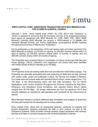 ZIMTU CAPITAL CORP. ANNOUNCES TRANSACTION WITH MGX MINERALS INC.
FOR CLAIMS IN ALBERTA, CANADA
February 1, 2016 - Zimtu Capital Corp. (TSXv: ZC; FSE: ZCT1) (the “Company” or
“Zimtu”) is pleased to announce that the Company and two of its prospecting partners
have signed an agreement with MGX Minerals Inc. (CSE: XMG; FSE: 1MG) (“MGX
Minerals”) whereby MGX Minerals can acquire a 100%-interest in 12 Metallic and
Industrial Mineral Permits and Permit Applications encompassing 96,000 hectares
throughout the Province of Alberta (the “Properties”).
For its participation in the transaction, Zimtu will receive cash and share payments from
MGX Minerals as follows: (i) $10,000 on signing; (ii) 250,000 common shares within 10
days of signing; (iii) 250,000 common shares within 12 months of signing; and (iv)
250,000 common shares within 24 months of signing.
The Properties were acquired based on compilation of historic oil and gas well data and
known geology. Lithium, potassium and magnesium rich brines have been identified
with historic levels of lithium reported up to 140 Mg/L.
Location
The Properties surround existing wells that have provided the initial historic assays. The
Properties are generally associated with past producing oil fields that are fully serviced
with nearby roads, power and wellheads in place. Six Permits are located in Alberta’s
Fox Creek area and include wells with reported historic lithium values ranging from 115-
140 Mg/L, in the lithium-bearing Leduc and San Hills formations. The six Permit
Applications cover various locations throughout the Province including the Keg River,
Winterburn and Woodbend Group formations, with reported historic lithium values
ranging from 95-140 Mg/L. All assays referenced are from the geoScout Oil & Gas
Industry database as reported by well operators and monitored by the Government of
Alberta.
MGX Minerals intends to conduct additional data compilation and analysis to determine
the best path forward for the development for these projects.
Zimtu Capital Corp., along with its prospecting partners, continues to evaluate and
acquire prospective resource properties for sale or joint venture. As part of the
Company's business, Zimtu provides mineral property project generation and advisory
services and helps to connect companies with mineral properties of interest.
 