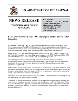 U.S. ARMY WATERVLIET ARSENAL
NEWS RELEASE John B. Snyder
U.S. ARMY WATERVLIET ARSENAL
PUBLIC AFFAIRS OFFICE
1 Buffington Street, Bldg. 10
WATERVLIET, NY 12189
(518) 266-5055 Office
(518) 860-8577 Cell
FOR IMMEDIATE RELEASE
April 26, 2013
Local Army laboratory leads DOD challenge to harness private sector
innovation
WATERVLIET ARSENAL, N.Y. ― The Army’s Benét Laboratories announced this week that it
is the program manager for a $250,000 Department of Defense challenge that began earlier this
month to harness private sector advance manufacturing and intelligence innovation in hopes to make
defense manufacturing, such as at the Watervliet Arsenal, more efficient and competitive.
John P. Snyder, Ph.D, who is a senior mechanical engineer with the Army’s Benét Laboratories at
the Watervliet Arsenal and who is also the program manager for the DOD challenge, said that DOD
entered the first phase of what is called the MTConnect Challenge on April 12.
“The challenge is essentially a tool for DOD to reach outside of the defense research and
development fence line to domestic academia and industry, via MTConnect protocol, to stimulate
thought and development of tools and applications that will enhance defense manufacturing
capabilities,” Snyder said.
DOD-operated manufacturing centers have hundreds, if not thousands, of machines that for the most
part operate independently, Snyder said. Each machine has a value to the manufacturing process but
its current status, such as where it is in the work flow or its maintenance status, is often captured by
stubby-pencil calculations that are not in real time.
The bottom line is that defense manufacturing does not have a standard communication program and
that is where the MTConnect protocol comes in.
“Imagine if we could communicate in real time with every machine, using a common standard, how
much clearer a manufacturing center’s common operational picture would be,” Snyder said. “Then
if we could take that same application and apply it to other manufacturing requirements such as the
amount of energy being consumed by machines and by buildings, manufacturing efficiency would
dramatically improve.”
-more-
 