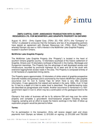 ZIMTU CAPITAL CORP. ANNOUNCES TRANSACTION WITH OLYMPIC
 RESOURCES LTD. FOR MCWHIRTER LAKE GRAPHITE PROPERTY IN ONTARIO

August 15, 2012 - Zimtu Capital Corp. (TSXv: ZC; FSE: ZCT1) (the “Company” or
“Zimtu”) is pleased to announce that the Company and two of its prospecting partners
have signed an agreement with Olympic Resources Ltd. (TSXv: OLA) ("Olympic")
whereby Olympic can earn a 100%-interest in the McWhirter Lake Graphite Property
located in southern Ontario.

McWhirter Lake Graphite Property:

The McWhirter Lake Graphite Property (the “Property”) is located in the heart of
southern Ontario graphite country, 13 kilometers southeast of the historic settlement of
Graphite, Ontario and 15 kilometers northeast of Bancroft in the Carlow, Monteagle and
Dungannon townships. The Property has the advantage of well developed access and
infrastructure, bounded by provincial highways 62 to west and 28 to the south with
extensive logging/forest access roads in the area. The Property is composed entirely of
3,132 hectares of unpatented mining claims.

The Property spans approximately 15 kilometers of strike extent of graphite-prospective
Grenville marbles and gneisses and is anchored by the historic McWhirter Lake graphite
occurrence (Lot 10, Con 8, Carlow Twp) for which there is very little concrete
information. It was apparently first staked and worked in the early 1900s. A pit 12 feet
by 15 feet to a depth of 6 feet to water level is described. The graphite-bearing rocks
are described as paragneisses and marble. Another occurrence is mentioned in a 1931
government report in Con 9, which may be a continuation of this geological trend to the
north.

Olympic’s first order of business will be to fly airborne EM and mag over the entire
property and complete a groundwork reconnaissance program including surface
mapping, sampling and an effort to locate the historic workings in the field. A follow up
exploration program would be planned to follow.

Terms:

For its participation in the transaction, Zimtu will receive staged cash and share
payments from Olympic as follows: (i) $10,000 on signing; (ii) $10,000 and 750,000
 