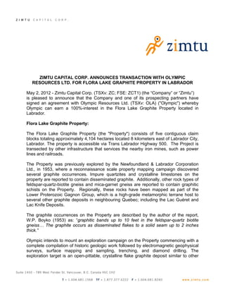 ZIMTU CAPITAL CORP. ANNOUNCES TRANSACTION WITH OLYMPIC
  RESOURCES LTD. FOR FLORA LAKE GRAPHITE PROPERTY IN LABRADOR

May 2, 2012 - Zimtu Capital Corp. (TSXv: ZC; FSE: ZCT1) (the “Company” or “Zimtu”)
is pleased to announce that the Company and one of its prospecting partners have
signed an agreement with Olympic Resources Ltd. (TSXv: OLA) ("Olympic") whereby
Olympic can earn a 100%-interest in the Flora Lake Graphite Property located in
Labrador.

Flora Lake Graphite Property:

The Flora Lake Graphite Property (the "Property") consists of five contiguous claim
blocks totaling approximately 4,104 hectares located 8 kilometers east of Labrador City,
Labrador. The property is accessible via Trans Labrador Highway 500. The Project is
transected by other infrastructure that services the nearby iron mines, such as power
lines and railroads.

The Property was previously explored by the Newfoundland & Labrador Corporation
Ltd., in 1953, where a reconnaissance scale property mapping campaign discovered
several graphite occurrences. Impure quartzites and crystalline limestones on the
property are reported to contain disseminated graphite. Additionally, other rock types of
feldspar-quartz-biotite gneiss and mica-garnet gneiss are reported to contain graphitic
schists on the Property. Regionally, these rocks have been mapped as part of the
Lower Proterozoic Gagnon Group, which is a high-grade metamorphic terrane host to
several other graphite deposits in neighbouring Quebec; including the Lac Guéret and
Lac Knife Deposits.

The graphite occurrences on the Property are described by the author of the report,
W.P. Boyko (1953) as: “graphitic bands up to 10 feet in the feldspar-quartz biotite
gneiss… The graphite occurs as disseminated flakes to a solid seam up to 2 inches
thick.”

Olympic intends to mount an exploration campaign on the Property commencing with a
complete compilation of historic geologic work followed by electromagnetic geophysical
surveys, surface mapping and sampling, trenching, and diamond drilling. The
exploration target is an open-pittable, crystalline flake graphite deposit similar to other
 