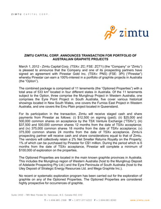 ZIMTU CAPITAL CORP. ANNOUNCES TRANSACTION FOR PORTFOLIO OF
                  AUSTRALIAN GRAPHITE PROJECTS

March 1, 2012 - Zimtu Capital Corp. (TSXv: ZC; FSE: ZCT1) (the “Company” or “Zimtu”)
is pleased to announce that the Company and one of its prospecting partners have
signed an agreement with Pinestar Gold Inc. (TSXv: PNS) (FSE: 3PI) (“Pinestar”)
whereby Pinestar can earn a 100%-interest in a portfolio of graphite projects in Australia
(the “Option”).

The combined package is comprised of 11 tenements (the “Optioned Properties”) with a
total area of 533 km2 located in four different states in Australia. Of the 11 tenements
subject to the Option, three comprise the Munglinup Project in Western Australia, one
comprises the Eyre Point Project in South Australia, five cover various historical
showings located in New South Wales, one covers the Furniss East Project in Western
Australia, and one covers the Emu Plain project located in Queensland.

For its participation in the transaction, Zimtu will receive staged cash and share
payments from Pinestar as follows: (i) $12,500 on signing (paid); (ii) $25,000 and
500,000 common shares on acceptance by the TSX Venture Exchange (“TSXv”); (iii)
$37,500 and 500,000 common shares 12 months from the date of TSXv acceptance;
and (iv) 375,000 common shares 18 months from the date of TSXv acceptance; (v)
375,000 common shares 24 months from the date of TSXv acceptance. Zimtu’s
prospecting partner will receive cash and share considerations equal to that of Zimtu.
The vendors will collectively retain a 2% Net Smelter Returns Royalty on the Property;
1% of which can be purchased by Pinestar for C$1 million. During the period which is 6
months from the date of TSXv acceptance, Pinestar will complete a minimum of
$100,000 of exploration on the properties.

The Optioned Properties are located in the main known graphite provinces in Australia.
This includes the Munglinup region of Western Australia (host to the Munglinup Deposit
of Adelaide Prospecting Pty Ltd.) and the Eyre Peninsula of South Australia (host to the
Uley Deposit of Strategic Energy Resources Ltd. and Mega Graphite Inc.).

No recent or systematic exploration program has been carried out for the exploration of
graphite on any of the Optioned Properties. The Optioned Properties are considered
highly prospective for occurrences of graphite.
 