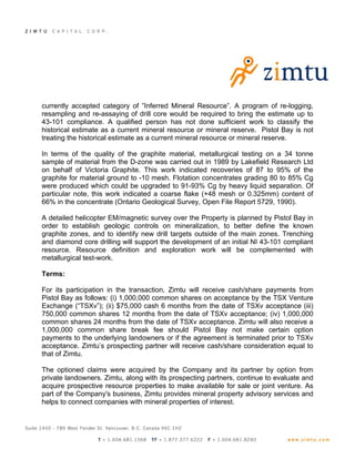 currently accepted category of ”Inferred Mineral Resource”. A program of re-logging,
resampling and re-assaying of drill core would be required to bring the estimate up to
43-101 compliance. A qualified person has not done sufficient work to classify the
historical estimate as a current mineral resource or mineral reserve. Pistol Bay is not
treating the historical estimate as a current mineral resource or mineral reserve.

In terms of the quality of the graphite material, metallurgical testing on a 34 tonne
sample of material from the D-zone was carried out in 1989 by Lakefield Research Ltd
on behalf of Victoria Graphite. This work indicated recoveries of 87 to 95% of the
graphite for material ground to -10 mesh. Flotation concentrates grading 80 to 85% Cg
were produced which could be upgraded to 91-93% Cg by heavy liquid separation. Of
particular note, this work indicated a coarse flake (+48 mesh or 0.325mm) content of
66% in the concentrate (Ontario Geological Survey, Open File Report 5729, 1990).

A detailed helicopter EM/magnetic survey over the Property is planned by Pistol Bay in
order to establish geologic controls on mineralization, to better define the known
graphite zones, and to identify new drill targets outside of the main zones. Trenching
and diamond core drilling will support the development of an initial NI 43-101 compliant
resource. Resource definition and exploration work will be complemented with
metallurgical test-work.

Terms:

For its participation in the transaction, Zimtu will receive cash/share payments from
Pistol Bay as follows: (i) 1,000,000 common shares on acceptance by the TSX Venture
Exchange (“TSXv”); (ii) $75,000 cash 6 months from the date of TSXv acceptance (iii)
750,000 common shares 12 months from the date of TSXv acceptance; (iv) 1,000,000
common shares 24 months from the date of TSXv acceptance. Zimtu will also receive a
1,000,000 common share break fee should Pistol Bay not make certain option
payments to the underlying landowners or if the agreement is terminated prior to TSXv
acceptance. Zimtu’s prospecting partner will receive cash/share consideration equal to
that of Zimtu.

The optioned claims were acquired by the Company and its partner by option from
private landowners. Zimtu, along with its prospecting partners, continue to evaluate and
acquire prospective resource properties to make available for sale or joint venture. As
part of the Company's business, Zimtu provides mineral property advisory services and
helps to connect companies with mineral properties of interest.
 