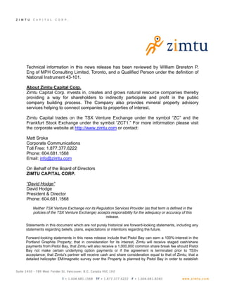 Technical information in this news release has been reviewed by William Brereton P.
Eng of MPH Consulting Limited, Toronto, and a Qualified Person under the definition of
National Instrument 43-101.

About Zimtu Capital Corp.
Zimtu Capital Corp. invests in, creates and grows natural resource companies thereby
providing a way for shareholders to indirectly participate and profit in the public
company building process. The Company also provides mineral property advisory
services helping to connect companies to properties of interest.

Zimtu Capital trades on the TSX Venture Exchange under the symbol “ZC” and the
Frankfurt Stock Exchange under the symbol “ZCT1.” For more information please visit
the corporate website at http://www.zimtu.com or contact:

Matt Sroka
Corporate Communications
Toll Free: 1.877.377.6222
Phone: 604.681.1568
Email: info@zimtu.com

On Behalf of the Board of Directors
ZIMTU CAPITAL CORP.

“David Hodge”
David Hodge
President & Director
Phone: 604.681.1568

    Neither TSX Venture Exchange nor its Regulation Services Provider (as that term is defined in the
    policies of the TSX Venture Exchange) accepts responsibility for the adequacy or accuracy of this
                                              release.

Statements in this document which are not purely historical are forward-looking statements, including any
statements regarding beliefs, plans, expectations or intentions regarding the future.

Forward-looking statements in this news release include that Pistol Bay can earn a 100%-interest in the
Portland Graphite Property; that in consideration for its interest, Zimtu will receive staged cash/share
payments from Pistol Bay, that Zimtu will also receive a 1,000,000 common share break fee should Pistol
Bay not make certain underlying option payments or if the agreement is terminated prior to TSXv
acceptance; that Zimtu's partner will receive cash and share consideration equal to that of Zimtu; that a
detailed helicopter EM/magnetic survey over the Property is planned by Pistol Bay in order to establish
 