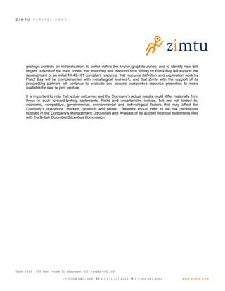 geologic controls on mineralization, to better define the known graphite zones, and to identify new drill
targets outside of the main zones; that trenching and diamond core drilling by Pistol Bay will support the
development of an initial NI 43-101 compliant resource; that resource definition and exploration work by
Pistol Bay will be complemented with metallurgical test-work; and that Zimtu with the support of its
prospecting partners will continue to evaluate and acquire prospective resource properties to make
available for sale or joint venture.

It is important to note that actual outcomes and the Company’s actual results could differ materially from
those in such forward-looking statements. Risks and uncertainties include, but are not limited to,
economic, competitive, governmental, environmental and technological factors that may affect the
Company's operations, markets, products and prices. Readers should refer to the risk disclosures
outlined in the Company’s Management Discussion and Analysis of its audited financial statements filed
with the British Columbia Securities Commission.
 
