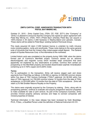 ZIMTU CAPITAL CORP. ANNOUNCES TRANSACTION WITH
PISTOL BAY MINING INC.
October 21, 2015 - Zimtu Capital Corp. (TSXv: ZC; FSE: ZCT1) (the “Company” or
“Zimtu”) is pleased to announce that the Company has signed an option agreement with
Pistol Bay Mining Inc. (TSXv: PST) ("Pistol Bay") whereby Pistol Bay can acquire a
100%-interest in 40 claims (1,000 hectares) in Newfoundland and Labrador, Canada.
These claims will be added to Pistol Bays’ existing Garland Peninsula Group.
This newly acquired 40 claim (1,000 hectare) licence is underlain by mafic intrusive
rocks including gabbro, norite and anorthosite. These rocks belong to the same general
suite of intrusives that host the Voisey’s Bay nickel-copper-cobalt deposit. The Garland
project of Equitas Resources Corp. is five kilometres to the northwest.
Limited historic work was completed on the property during 1995-1996, when the claims
formed part of Cominco’s Merrifield project. Cominco carried out an airborne
electromagnetic and magnetic survey which revealed weak conductors that were
apparently not explained by any observations at surface. Cominco then carried out
prospecting on the Merrifield property and located disseminated sulphide mineralization
containing up to 0.154% copper and 0.220% nickel.
Terms:
For its participation in the transaction, Zimtu will receive staged cash and share
payments from Pistol Bay as follows: (i) $2,500 on signing; (ii) 500,000 common shares
within five days of TSX Venture Exchange (“TSXv”) approval; (iii) $2,500 within five
days of TSXv approval; (iv) 750,000 common shares 12 months from the date of TSXv
acceptance; (v) $10,000 within 12 months from the date of TSXv acceptance. Zimtu will
retain a 2% Net Smelter Returns Royalty on the Property.
The claims were originally acquired by the Company by staking. Zimtu, along with its
prospecting partners, continue to evaluate and acquire prospective resource properties
to make available for sale or joint venture. As part of the Company's business, Zimtu
provides mineral property advisory services and helps to connect companies with
mineral properties of interest.
Technical information in this news release has been reviewed by Colin Bowdidge,
Ph.D., P.Geo., a Qualified Person under the definition of National Instrument 43-101.
 