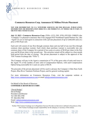 Commerce Resources Corp. Announces $2 Million Private Placement

NOT FOR DISTRIBUTION TO U.S. NEWSWIRE SERVICES OR FOR RELEASE, PUBLICATION,
DISTRIBUTION OR DISSEMINATION DIRECTLY, OR INDIRECTLY, IN WHOLE OR IN PART, IN
OR INTO THE UNITED STATES.


July 13, 2012 - Commerce Resources Corp. (TSXv: CCE; FSE: D7H; OTCQX: CMRZF) (the
“Company”) is pleased to announce that it has engaged NCP Northland Capital Partners Inc. (the
“Agent”) to act as lead agent in connection with a private placement of up to 6,666,666 units at a
price of $0.30 per unit.

Each unit will consist of one flow-through common share and one half of one non flow-through
common share purchase warrant. Each whole share purchase warrant is exercisable into one
common share of the Company for a period of two years at a price of $0.40 per share in the first
year and $0.48 per share in the second year. The securities issued will be subject to a four-month
hold period from the date of closing. The private placement is subject to the approval of the
TSX Venture Exchange (the “TSXv”).

The Company will pay to the Agent a commission of 7% of the gross sales of units and issue to
the Agent 7% of the number of units sold in Compensation Options, with each Compensation
Option being exercisable for 2 years at a price of $0.30.

The proceeds of the private placement will be used to advance the Company’s Eldor Rare Earth
Project, Blue River Tantalum-Niobium Project, and for general working capital.

For more information on Commerce Resources Corp., visit the corporate website at
http://www.commerceresources.com or email info@commerceresources.com.


On Behalf of the Board of Directors
COMMERCE RESOURCES CORP.

“David Hodge”
David Hodge
President and Director
Tel: 604 484 2700
TF: 866.484.2700
Email: info@commerceresources.com
Web: http://www.commerceresources.com
 Neither TSX Venture Exchange nor its Regulation Services Provider (as that term is defined in the policies of the
           TSX Venture Exchange) accepts responsibility for the adequacy or accuracy of this release.
 