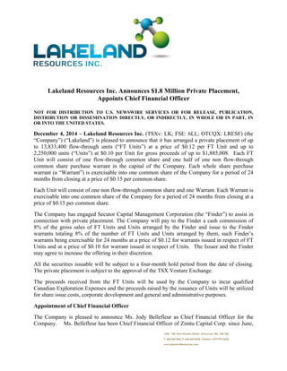  
 
Lakeland Resources Inc. Announces $1.8 Million Private Placement,
Appoints Chief Financial Officer
NOT FOR DISTRIBUTION TO U.S. NEWSWIRE SERVICES OR FOR RELEASE, PUBLICATION,
DISTRIBUTION OR DISSEMINATION DIRECTLY, OR INDIRECTLY, IN WHOLE OR IN PART, IN
OR INTO THE UNITED STATES.
December 4, 2014 – Lakeland Resources Inc. (TSXv: LK; FSE: 6LL; OTCQX: LRESF) (the
“Company”) (“Lakeland”) is pleased to announce that it has arranged a private placement of up
to 13,833,400 flow-through units (“FT Units”) at a price of $0.12 per FT Unit and up to
2,250,000 units (“Units”) at $0.10 per Unit for gross proceeds of up to $1,885,008. Each FT
Unit will consist of one flow-through common share and one half of one non flow-through
common share purchase warrant in the capital of the Company. Each whole share purchase
warrant (a “Warrant”) is exercisable into one common share of the Company for a period of 24
months from closing at a price of $0.15 per common share.
Each Unit will consist of one non flow-through common share and one Warrant. Each Warrant is
exercisable into one common share of the Company for a period of 24 months from closing at a
price of $0.15 per common share.
The Company has engaged Secutor Capital Management Corporation (the “Finder”) to assist in
connection with private placement. The Company will pay to the Finder a cash commission of
8% of the gross sales of FT Units and Units arranged by the Finder and issue to the Finder
warrants totaling 8% of the number of FT Units and Units arranged by them, such Finder’s
warrants being exercisable for 24 months at a price of $0.12 for warrants issued in respect of FT
Units and at a price of $0.10 for warrant issued in respect of Units. The Issuer and the Finder
may agree to increase the offering in their discretion.
All the securities issuable will be subject to a four-month hold period from the date of closing.
The private placement is subject to the approval of the TSX Venture Exchange.
The proceeds received from the FT Units will be used by the Company to incur qualified
Canadian Exploration Expenses and the proceeds raised by the issuance of Units will be utilized
for share issue costs, corporate development and general and administrative purposes.
Appointment of Chief Financial Officer
The Company is pleased to announce Ms. Jody Bellefleur as Chief Financial Officer for the
Company. Ms. Bellefleur has been Chief Financial Officer of Zimtu Capital Corp. since June,
 