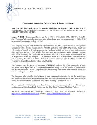 Commerce Resources Corp. Closes Private Placement

NOT FOR DISTRIBUTION TO U.S. NEWSWIRE SERVICES OR FOR RELEASE, PUBLICATION,
DISTRIBUTION OR DISSEMINATION DIRECTLY, OR INDIRECTLY, IN WHOLE OR IN PART, IN
OR INTO THE UNITED STATES.


August 7, 2012 - Commerce Resources Corp. (TSXv: CCE; FSE: D7H; OTCQX: CMRZF)
(the “Company”) is pleased to announce that it has closed a private placement of $1,680,499.80
as previously announced on July 16, 2012.

The Company engaged NCP Northland Capital Partners Inc. (the “Agent”) to act as lead agent in
connection with a private placement of 5,436,666 units at a price of $0.30 per unit. Each unit
will consist of one flow-through common share and one half of one non flow-through common
share purchase warrant. Each whole share purchase warrant is exercisable into one common
share of the Company for a period of two years at a price of $0.40 per share in the first year and
$0.48 per share in the second year. The securities issued will be subject to a four-month hold
period expiring December 3, 2012. The TSX Venture Exchange (the “TSXV”) provided the
Company with conditional approval on July 19, 2012.

The Company paid the Agent a commission of $114,169.99 being 7% of the gross sales of units
and issued to the Agent 380,567 Compensation Options being 7% of the number of units sold in
the private placement. Each Compensation Option being exercisable into common shares for
two years at a price of $0.30.

The Company also closed a non-brokered private placement with units having the same terms
and conditions as the brokered portion described above in the amount of $49,500. The securities
issued will be subject to a four-month hold period expiring December 4, 2012.

The proceeds of both the brokered and non brokered private placement will be used to advance
the Company’s Eldor Rare Earth Project and the Blue River Tantalum-Niobium Project.

For more information on Commerce Resources Corp., visit the corporate website at
http://www.commerceresources.com or email info@commerceresources.com.
 