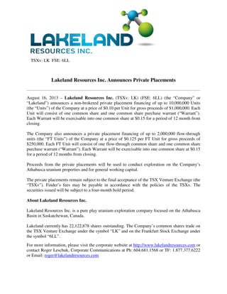 TSXv: LK FSE: 6LL
Lakeland Resources Inc. Announces Private Placements
August 16, 2013 – Lakeland Resources Inc. (TSXv: LK) (FSE: 6LL) (the “Company” or
“Lakeland”) announces a non-brokered private placement financing of up to 10,000,000 Units
(the “Units”) of the Company at a price of $0.10 per Unit for gross proceeds of $1,000,000. Each
Unit will consist of one common share and one common share purchase warrant (“Warrant”).
Each Warrant will be exercisable into one common share at $0.15 for a period of 12 month from
closing.
The Company also announces a private placement financing of up to 2,000,000 flow-through
units (the “FT Units”) of the Company at a price of $0.125 per FT Unit for gross proceeds of
$250,000. Each FT Unit will consist of one flow-through common share and one common share
purchase warrant (“Warrant”). Each Warrant will be exercisable into one common share at $0.15
for a period of 12 months from closing.
Proceeds from the private placements will be used to conduct exploration on the Company’s
Athabasca uranium properties and for general working capital.
The private placements remain subject to the final acceptance of the TSX Venture Exchange (the
“TSXv”). Finder’s fees may be payable in accordance with the policies of the TSXv. The
securities issued will be subject to a four-month hold period.
About Lakeland Resources Inc.
Lakeland Resources Inc. is a pure play uranium exploration company focused on the Athabasca
Basin in Saskatchewan, Canada.
Lakeland currently has 22,122,878 shares outstanding. The Company’s common shares trade on
the TSX Venture Exchange under the symbol “LK” and on the Frankfurt Stock Exchange under
the symbol “6LL”.
For more information, please visit the corporate website at http://www.lakelandresources.com or
contact Roger Leschuk, Corporate Communications at Ph: 604.681.1568 or TF: 1.877.377.6222
or Email: roger@lakelandresources.com
 