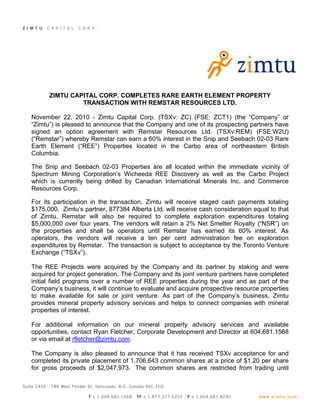 ZIMTU CAPITAL CORP. COMPLETES RARE EARTH ELEMENT PROPERTY
               TRANSACTION WITH REMSTAR RESOURCES LTD.

November 22, 2010 - Zimtu Capital Corp. (TSXv: ZC) (FSE: ZCT1) (the “Company” or
“Zimtu”) is pleased to announce that the Company and one of its prospecting partners have
signed an option agreement with Remstar Resources Ltd. (TSXv:REM) (FSE:W2U)
(“Remstar”) whereby Remstar can earn a 60% interest in the Snip and Seebach 02-03 Rare
Earth Element (“REE”) Properties located in the Carbo area of northeastern British
Columbia.

The Snip and Seebach 02-03 Properties are all located within the immediate vicinity of
Spectrum Mining Corporation’s Wicheeda REE Discovery as well as the Carbo Project
which is currently being drilled by Canadian International Minerals Inc. and Commerce
Resources Corp.

For its participation in the transaction, Zimtu will receive staged cash payments totaling
$175,000. Zimtu’s partner, 877384 Alberta Ltd. will receive cash consideration equal to that
of Zimtu. Remstar will also be required to complete exploration expenditures totaling
$5,000,000 over four years. The vendors will retain a 2% Net Smelter Royalty (“NSR”) on
the properties and shall be operators until Remstar has earned its 60% interest. As
operators, the vendors will receive a ten per cent administration fee on exploration
expenditures by Remstar. The transaction is subject to acceptance by the Toronto Venture
Exchange (“TSXv”).

The REE Projects were acquired by the Company and its partner by staking and were
acquired for project generation. The Company and its joint venture partners have completed
initial field programs over a number of REE properties during the year and as part of the
Company’s business, it will continue to evaluate and acquire prospective resource properties
to make available for sale or joint venture. As part of the Company’s business, Zimtu
provides mineral property advisory services and helps to connect companies with mineral
properties of interest.

For additional information on our mineral property advisory services and available
opportunities, contact Ryan Fletcher, Corporate Development and Director at 604.681.1568
or via email at rfletcher@zimtu.com.

The Company is also pleased to announce that it has received TSXv acceptance for and
completed its private placement of 1,706,643 common shares at a price of $1.20 per share
for gross proceeds of $2,047,973. The common shares are restricted from trading until
 