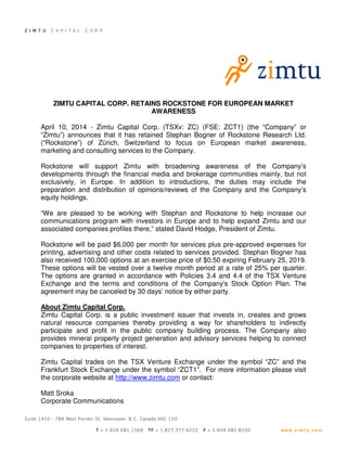 ZIMTU CAPITAL CORP. RETAINS ROCKSTONE FOR EUROPEAN MARKET
AWARENESS
April 10, 2014 - Zimtu Capital Corp. (TSXv: ZC) (FSE: ZCT1) (the “Company” or
“Zimtu”) announces that it has retained Stephan Bogner of Rockstone Research Ltd.
(“Rockstone”) of Zürich, Switzerland to focus on European market awareness,
marketing and consulting services to the Company.
Rockstone will support Zimtu with broadening awareness of the Company’s
developments through the financial media and brokerage communities mainly, but not
exclusively, in Europe. In addition to introductions, the duties may include the
preparation and distribution of opinions/reviews of the Company and the Company’s
equity holdings.
“We are pleased to be working with Stephan and Rockstone to help increase our
communications program with investors in Europe and to help expand Zimtu and our
associated companies profiles there,” stated David Hodge, President of Zimtu.
Rockstone will be paid $6,000 per month for services plus pre-approved expenses for
printing, advertising and other costs related to services provided. Stephan Bogner has
also received 100,000 options at an exercise price of $0.50 expiring February 25, 2019.
These options will be vested over a twelve month period at a rate of 25% per quarter.
The options are granted in accordance with Policies 3.4 and 4.4 of the TSX Venture
Exchange and the terms and conditions of the Company's Stock Option Plan. The
agreement may be canceled by 30 days’ notice by either party.
About Zimtu Capital Corp.
Zimtu Capital Corp. is a public investment issuer that invests in, creates and grows
natural resource companies thereby providing a way for shareholders to indirectly
participate and profit in the public company building process. The Company also
provides mineral property project generation and advisory services helping to connect
companies to properties of interest.
Zimtu Capital trades on the TSX Venture Exchange under the symbol “ZC” and the
Frankfurt Stock Exchange under the symbol “ZCT1”. For more information please visit
the corporate website at http://www.zimtu.com or contact:
Matt Sroka
Corporate Communications
 