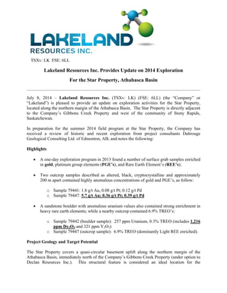 TSXv: LK FSE: 6LL
Lakeland Resources Inc. Provides Update on 2014 Exploration
For the Star Property, Athabasca Basin
 
July 8, 2014 – Lakeland Resources Inc. (TSXv: LK) (FSE: 6LL) (the “Company” or
“Lakeland”) is pleased to provide an update on exploration activities for the Star Property,
located along the northern margin of the Athabasca Basin. The Star Property is directly adjacent
to the Company’s Gibbons Creek Property and west of the community of Stony Rapids,
Saskatchewan.
In preparation for the summer 2014 field program at the Star Property, the Company has
received a review of historic and recent exploration from project consultants Dahrouge
Geological Consulting Ltd. of Edmonton, AB; and notes the following:
Highlights
 A one-day exploration program in 2013 found a number of surface grab samples enriched
in gold, platinum group elements (PGE’s), and Rare Earth Element’s (REE’s);
 Two outcrop samples described as altered, black, cryptocrystalline and approximately
200 m apart contained highly anomalous concentrations of gold and PGE’s, as follow:
o Sample 79441: 1.8 g/t Au, 0.08 g/t Pt; 0.12 g/t Pd
o Sample 79447: 5.7 g/t Au; 0.36 g/t Pt; 0.39 g/t Pd
 A sandstone boulder with anomalous uranium values also contained strong enrichment in
heavy rare earth elements; while a nearby outcrop contained 6.9% TREO’s:
o Sample 79442 (boulder sample): 257 ppm Uranium, 0.3% TREO (includes 1,216
ppm Dy2O3 and 321 ppm Y2O3)
o Sample 79447 (outcrop sample): 6.9% TREO (dominantly Light REE enriched).
Project Geology and Target Potential
The Star Property covers a quasi-circular basement uplift along the northern margin of the
Athabasca Basin, immediately north of the Company’s Gibbons Creek Property (under option to
Declan Resources Inc.). This structural feature is considered an ideal location for the
 