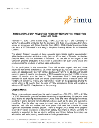 ZIMTU CAPITAL CORP. ANNOUNCES PROPERTY TRANSACTION WITH STRIKE
                         GRAPHITE CORP.

February 14, 2012 - Zimtu Capital Corp. (TSXv: ZC; FSE: ZCT1) (the “Company” or
“Zimtu”) is pleased to announce that the Company and three prospecting partners have
signed an agreement with Strike Graphite Corp. (TSXv: SRK) (“Strike”) whereby Strike
can earn a 100%-interest in the Wagon Graphite Property located in southwestern
Quebec.

The Wagon Property consists of three separate claim blocks totaling approximately
3,000 hectares situated within the vicinity (approx. 15 km east) of Timcal’s Lac des Iles
Graphite Mine, 150 km northwest of Montreal. Lac des Iles is the largest of two
Canadian graphite producers. It has been in production for over twenty years and
produces graphite products of various sizes and purities.

For its participation in the transaction, Zimtu will receive staged cash and share
payments from Strike as follows: (i) $3,750 on signing; (ii) $3,750 and 125,000 common
shares on acceptance by the TSX Venture Exchange (“TSXv”); (iii) $5,000 and 125,000
common shares 6 months from the date of TSXv acceptance; and (iv) 125,000 common
shares 12 months from the date of TSXv acceptance. Zimtu’s three prospecting
partners will each receive cash and share considerations equal to that of Zimtu. The
vendors will collectively retain a 2% Net Smelter Royalty on the properties. During the
period which is 12 months from the date of TSXv acceptance, Strike will complete a
minimum of $100,000 of exploration on the property.

Graphite Market

Global consumption of natural graphite has increased from ~600,000 in 2000 to 1.2 MM
t in 2012. Demand for graphite has been increasing by approximately 5% per year since
2000 due to the ongoing modernization of China, India and other emerging economies,
resulting in strong demand from traditional end uses such as the steel and automotive
industries. Graphite also has many important new applications such as lithium-ion
batteries, fuel cells and nuclear and solar power that have the potential to create
significant incremental demand growth. There is roughly 20-30 times more graphite
required by weight to produce a lithium-ion battery than there is lithium. Demand for
graphite is expected to rise as electric vehicles and lithium battery technology are
adopted as well as increasing uses in new technology applications.
 