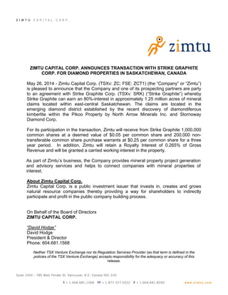 ZIMTU CAPITAL CORP. ANNOUNCES TRANSACTION WITH STRIKE GRAPHITE
CORP. FOR DIAMOND PROPERTIES IN SASKATCHEWAN, CANADA
May 26, 2014 - Zimtu Capital Corp. (TSXv: ZC; FSE: ZCT1) (the “Company” or “Zimtu”)
is pleased to announce that the Company and one of its prospecting partners are party
to an agreement with Strike Graphite Corp. (TSXv: SRK) (“Strike Graphite”) whereby
Strike Graphite can earn an 80%-interest in approximately 1.25 million acres of mineral
claims located within east-central Saskatchewan. The claims are located in the
emerging diamond district established by the recent discovery of diamondiferous
kimberlite within the Pikoo Property by North Arrow Minerals Inc. and Stornoway
Diamond Corp.
For its participation in the transaction, Zimtu will receive from Strike Graphite 1,000,000
common shares at a deemed value of $0.05 per common share and 200,000 non-
transferable common share purchase warrants at $0.25 per common share for a three
year period. In addition, Zimtu will retain a Royalty Interest of 0.265% of Gross
Revenue and will be granted a carried working interest in the property.
As part of Zimtu’s business, the Company provides mineral property project generation
and advisory services and helps to connect companies with mineral properties of
interest.
About Zimtu Capital Corp.
Zimtu Capital Corp. is a public investment issuer that invests in, creates and grows
natural resource companies thereby providing a way for shareholders to indirectly
participate and profit in the public company building process.
On Behalf of the Board of Directors
ZIMTU CAPITAL CORP.
“David Hodge”
David Hodge
President & Director
Phone: 604.681.1568
Neither TSX Venture Exchange nor its Regulation Services Provider (as that term is defined in the
policies of the TSX Venture Exchange) accepts responsibility for the adequacy or accuracy of this
release.
 