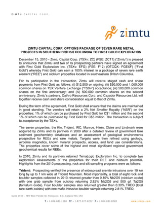 ZIMTU CAPITAL CORP. OPTIONS PACKAGE OF SEVEN RARE METAL
 PROJECTS IN SOUTHERN BRITISH COLUMBIA TO FIRST GOLD EXPLORATION

December 15, 2010 - Zimtu Capital Corp. (TSXv: ZC) (FSE: ZCT1) (“Zimtu”) is pleased
to announce that Zimtu and two of its prospecting partners have signed an agreement
with First Gold Exploration Inc. (TSXv: EFG) (FSE: F12) (OTCQX: FGEXF) (“First
Gold”) whereby First Gold can earn a 100% interest in a package of seven rare earth
element (“REE”) and niobium properties located in southeastern British Columbia.

For its participation in the transaction, Zimtu will receive staged cash and share
payments from First Gold as follows: (i) $12,500 on signing; (ii) $50,000 and 1,000,000
common shares on TSX Venture Exchange (“TSXv”) acceptance; (iii) 500,000 common
shares on the first anniversary; and (iv) 500,000 common shares on the second
anniversary. Zimtu’s partners, Cathro Resources Corp. and Cazador Resources Ltd. will
together receive cash and share consideration equal to that of Zimtu.

During the term of the agreement, First Gold shall ensure that the claims are maintained
in good standing. The vendors will retain a 2% Net Smelter Royalty (“NSR”) on the
properties; 1% of which can be purchased by First Gold for C$1 million and the second
1% of which can be purchased by First Gold for C$5 million. The transaction is subject
to acceptance by the TSXv.

The seven properties: the Kin, Trident, IRC, Munroe, Hiren, Claire and Lindmark were
acquired by Zimtu and its partners in 2009 after a detailed review of government lake
sediment geochemistry databases and an assessment of geological environments
prospective for REEs and rare metals. Targets were then refined using geology,
airborne magnetics, known mineral prospects, access, and land use considerations.
The properties cover some of the highest and most significant regional government
geochemical results for REEs.

In 2010, Zimtu and its partners retained TerraLogic Exploration Inc. to complete two
exploration assessments of the properties for their REE and niobium potential.
Highlights from the 2010 prospecting, rock and silt sampling programs were as follows:

Trident: Prospecting verified the presence of widespread syenite intrusions over 10 km
long by up to 1 km wide at Trident Mountain. Most importantly, a total of eight rock and
boulder samples collected in 2010 returned greater than 0.10% Nb2O5 (niobium oxide)
with one grab sample from outcrop returning 2.82% Nb2O5 and 500 g/t Ta2O5
(tantalum oxide). Four boulder samples also returned greater than 0.30% TREO (total
rare earth oxides) with one mafic intrusive boulder sample returning 2.81% TREO.
 