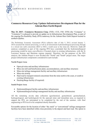Commerce Resources Corp. Updates Infrastructure Development Plan for the
Ashram Rare Earth Deposit
May 25, 2015 - Commerce Resources Corp. (TSXv: CCE, FSE: D7H) (the “Company” or
“Commerce”) is pleased to provide an update on its Infrastructure Development Plan, as part of
the ongoing Pre-feasibility Study (PFS) underway for the Ashram Rare Earth Deposit located in
northern Quebec.
The Preliminary Economic Assessment (PEA) (effective date of July 5, 2012; revised January 7,
2015) assumed the mineral processing, as well as all downstream hydrometallurgical processing through
to a mixed rare earth concentrate (REO or REC), would occur at the mine-site. However, trade-off
analyses completed as part of the ongoing PFS have concluded that the hydrometallurgical
processing would be more cost-effective if located closer to existing infrastructure, with the St
Lawrence Seaway and Maritime regions targeted. Therefore, for the purposes of the PFS
analysis, the Ashram Project is now divided into "North" and "South" project areas. The major
project infrastructure components considered in each include:
North Project Area
 Open-pit mine and ancillary infrastructure
 Mine-site mill and beneficiation plant, accommodations, and ancillary structures
 Mine-site tailings management facility and ancillary infrastructure
 Mine-site airstrip
 Haul road to transport mineral concentrate from the mine north to the coast, or south to
existing infrastructure
 Docking/Barge facility (if required)
South Project Area
 Hydrometallurgical facility and ancillary infrastructure
 Hydrometallurgical tailings management facility and ancillary infrastructure
All the remaining on-site data collection (geochemical, geotechnical, geomechanical,
hydrogeological, and hydrological) for the open-pit mine and immediate area, as required to
support the PFS, are anticipated to be completed by the end of the summer, with final
engineering to PFS level to be completed shortly thereafter.
Favourable options for the location of either “dry stack” or “conventional” tailings management
facilities have been identified within close proximity to the deposit and haul road. The option to
 