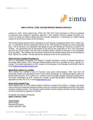 ZIMTU CAPITAL CORP. RETAINS MARKET-MAKING SERVICES


January 31, 2013 - Zimtu Capital Corp. (TSXv: ZC; FSE: ZCT1) (the “Company” or “Zimtu”) is pleased
to announce that, subject to regulatory approval, it has retained Venture Liquidity Providers Inc.
(“VLP”) to initiate its market making service to provide assistance in maintaining an orderly trading
market for the common shares of the Company.

The market-making service will be undertaken by VLP through a registered broker, W.D. Latimer Co.
Ltd., in compliance with the applicable policies of the TSX Venture Exchange and other applicable
laws. For its services, the corporation has agreed to pay VLP $5,000 per month for a period of 12
months. The agreement may be terminated at any time by the corporation or VLP. The corporation
and VLP act at arm's length, and VLP has no present interest, directly or indirectly, in the corporation
or its securities. The finances and the shares required for the market-making service are provided by
W.D. Latimer Co. Limited. The fee paid by the company to VLP is for services only.

About Venture Liquidity Providers Inc.
VLP is a Specialized Consulting Firm based in Toronto providing a variety of services focused on
Exchange listed stocks. VLP's exclusive Market Making Service is provided by W.D. Latimer Co.
Limited. For further information on VLP, contact JC Cunningham, Vice President at (416) 891 4349 or
email jc@ventureliquidityproviders.com.

About W.D. Latimer Co. Limited
W.D. Latimer Co. Limited is one of Toronto's most active broker-dealers. With more than 40
proprietary traders and specialists for the Toronto Stock Exchange, an institutional agency desk and
private client services, W.D. Latimer Co. Limited is one of Canada's largest proprietary trading firms.
For further information on W.D. Latimer Co. Limited, contact Bill Seaward, Venture Market Making
Specialist at (416) 707 3131 or email bill@wdlatimer.com.

About Zimtu Capital Corp.
Zimtu Capital Corp. is a TSX Venture listed investment company that invests in, creates, and grows
natural resource companies thereby providing a way for investors to participate and profit in the public
company building process. The Company also provides mineral property advisory services helping to
connect companies to properties of interest.

On Behalf of the Board of Directors
ZIMTU CAPITAL CORP.

“David Hodge”
David Hodge
President & Director
Phone: (604) 681 1568
 