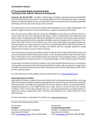 FOR IMMEDIATE RELEASE
4th
Annual Zajac Nights Fundraising Gala
“Raising the Bar Award” Honouree Announced
Vancouver,BC, May 30, 2016 – The Mel Jr. & Marty Zajac Foundationispleasedtoannounce thatWhite
SpotLimitedwill be honouredatthe 4th
Annual ZajacNights with the ‘Raising the Bar Award’. Each year
the Zajac Young Professionals honouramemberof the Vancouverbusinesscommunitywhoexemplifies
leadership, business savvy and a strong social conscience.
The award this year will be presented to White Spot Hospitality on June 4, 2016, at Zajac Nights “The
World in a Night” celebration at Terminal City Club in support of Zajac Ranch for Children.
Over the last 8 years, White Spot has raised over $440,000 for Zajac Ranch for Children and was a
natural choice for this year’s ‘Raising the Bar Award’. Under the leadership of the Toigo family and
Warren Erhart, PresidentandCEO, White Spothighlightsthe importance of hardworkandperseverance
inthe businessworldwhilststill maintaining a charitable presence throughout their endeavours. From
Home office staff to chefs in their kitchens, the culture within White Spot encourages philanthropy,
working together and supporting local communities. Alongside Zajac Ranch, White Spot continues to
support communities across British Columbia and Alberta and set a valuable example to young
professionals striving to succeed in today’s economy.
“We are honoured to announce that Mrs. Elizabeth Toigo, Mr. Peter Toigo and Mr. Warren Erhart will
receive thisaward onbehalf of White Spot thisyear.It isan iconicBC brand that underthe leadershipof
these individuals has seen considerable growth and expansion into new global markets, something
manyyoungprofessional aspiretoachieve.”saysDavidRutledge, Co-Chairof ZajacYoungProfessionals.
CarmenZajac, Presidentof The Zajac Foundation, says“Zajac Young Professionals have set a precedent
in the qualities they look for from ‘Raising the Bar Award’ recipients. We are pleased to recognize the
incredible contribution White Spot has made to Zajac Ranch and thank the Toigo family and Mr. Erhart
for their ongoing support.”
For more information on Zajac Nights and to buy tickets please visit: www.zajacnights.com.
About Zajac Ranch for Children
Zajac Ranch for Children,locatedon Stave Lake inMission,BC,isdedicatedtogiving children and young
adultswithlongtermmedical conditionsanddisabilities the chance to enjoy an extraordinary summer
camp experience. Since 2004, when Zajac Ranch for Children opened its doors, we have provided life-
changing experiences for over 4,000 children with a wide variety of serious illnesses and medical
conditions. There are few other programs like ours – specialized programming, accessible facilities, a
network of caring, compassionate staff, volunteers and supporters with a state-of-the-art on-site
Medical Centre.
For more information on Zajac Ranch for Children visit: www.zajacranch.com.
For more information,please contact:
CarmenZajac Becs Brocken
President Fund DevelopmentOfficer
The Mel Jr. and Marty Zajac Foundation The Mel Jr. and Marty Zajac Foundation
Zajac Ranch for Children Zajac Ranch for Children
Email:carmen@zajac.com/Phone:604 739 0444 Email:becs@zajac.com/Phone:604 739 0444
 