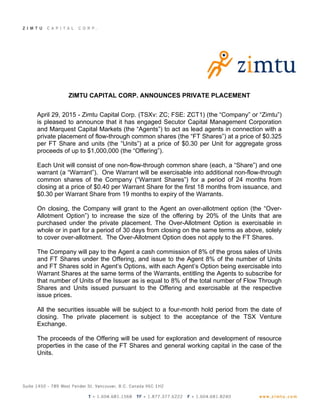 ZIMTU CAPITAL CORP. ANNOUNCES PRIVATE PLACEMENT
April 29, 2015 - Zimtu Capital Corp. (TSXv: ZC; FSE: ZCT1) (the “Company” or “Zimtu”)
is pleased to announce that it has engaged Secutor Capital Management Corporation
and Marquest Capital Markets (the “Agents”) to act as lead agents in connection with a
private placement of flow-through common shares (the “FT Shares”) at a price of $0.325
per FT Share and units (the “Units”) at a price of $0.30 per Unit for aggregate gross
proceeds of up to $1,000,000 (the “Offering”).
Each Unit will consist of one non-flow-through common share (each, a “Share”) and one
warrant (a “Warrant”). One Warrant will be exercisable into additional non-flow-through
common shares of the Company (“Warrant Shares”) for a period of 24 months from
closing at a price of $0.40 per Warrant Share for the first 18 months from issuance, and
$0.30 per Warrant Share from 19 months to expiry of the Warrants.
On closing, the Company will grant to the Agent an over-allotment option (the “Over-
Allotment Option”) to increase the size of the offering by 20% of the Units that are
purchased under the private placement. The Over-Allotment Option is exercisable in
whole or in part for a period of 30 days from closing on the same terms as above, solely
to cover over-allotment. The Over-Allotment Option does not apply to the FT Shares.
The Company will pay to the Agent a cash commission of 8% of the gross sales of Units
and FT Shares under the Offering, and issue to the Agent 8% of the number of Units
and FT Shares sold in Agent’s Options, with each Agent’s Option being exercisable into
Warrant Shares at the same terms of the Warrants, entitling the Agents to subscribe for
that number of Units of the Issuer as is equal to 8% of the total number of Flow Through
Shares and Units issued pursuant to the Offering and exercisable at the respective
issue prices.
All the securities issuable will be subject to a four-month hold period from the date of
closing. The private placement is subject to the acceptance of the TSX Venture
Exchange.
The proceeds of the Offering will be used for exploration and development of resource
properties in the case of the FT Shares and general working capital in the case of the
Units.
 