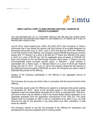 ZIMTU CAPITAL CORP. CLOSES SECOND AND FINAL TRANCHE OF
PRIVATE PLACEMENT
NOT FOR DISTRIBUTION TO U.S. NEWSWIRE SERVICES OR FOR RELEASE, PUBLICATION,
DISTRIBUTION OR DISSEMINATION DIRECTLY, OR INDIRECTLY, IN WHOLE OR IN PART, IN
OR INTO THE UNITED STATES.
July 24, 2015 - Zimtu Capital Corp. (TSXv: ZC) (FSE: ZCT1) (the “Company” or “Zimtu”)
announces that it has closed the second and final tranche of its private placement as
previously announced June 12, 2015, June 5, 2015 and April 29, 2015 (the “Offering”).
In the final tranche of the Offering, the Company issued 238,680 flow-through common
shares (the “FT Shares”) at a price of $0.265 per FT Share and 529,456 units (each,
a “Unit”) at a price of $0.255 per Unit for aggregate gross proceeds of $198,261.48.
Each Unit consists of one non-flow-through common share (each, a “Share”) and one
non-transferable share purchase warrant (each, a “Warrant”). Each Warrant is
exercisable into a Share (each, a “Warrant Share”) at a price of $0.30 per Warrant
Share until July 21, 2017. On June 12, 2015, the company closed the first tranche of
the Offering for gross proceeds of $300,025. As such, the Company has raised a total of
$498,286.48 pursuant to the Offering.
Insiders of the Company participated in the Offering in the aggregate amount of
$27,635.88.
The Company did not pay any finder’s fees in connection with the second tranche of the
Offering.
The securities issued under the Offering are subject to a statutory hold period expiring
on November 22, 2015. None of the securities issued in the financing have been
registered under the United States Securities Act of 1933, as amended (the “1933 Act”),
and none of them may be offered or sold in the United States absent registration or an
applicable exemption from the registration requirements of the 1933 Act. This press
release shall not constitute an offer to sell or a solicitation of an offer to buy, nor shall
there be any sale of, the securities in any state where such offer, solicitation, or sale
would be unlawful.
The Company intends to use the net proceeds of the Offering for exploration and
development of resource properties and for working capital.
 