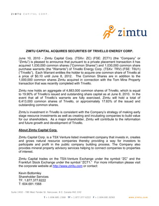 ZIMTU CAPITAL ACQUIRES SECURITIES OF TRIVELLO ENERGY CORP.

June 10, 2010 - Zimtu Capital Corp. (TSXv: ZC) (FSE: ZCT1) (the “Company” or
“Zimtu”) is pleased to announce that pursuant to a private placement transaction it has
acquired 1,030,000 common shares (“Common Shares”) and 1,030,000 common share
purchase warrants (the “Warrants”) of Trivello Energy Corp. (TSXv: TRV) (FSE: T6U1)
(“Trivello”). Each Warrant entitles the holder to acquire one common share of Trivello at
a price of $0.10 until June 8, 2012. The Common Shares are in addition to the
1,000,000 common shares Zimtu acquired in connection with the Tom Mine Property
transaction that was recently completed with Trivello.

Zimtu now holds an aggregate of 4,883,000 common shares of Trivello, which is equal
to 19.90% of Trivello’s issued and outstanding share capital as at June 8, 2010. In the
event that all of Trivello’s warrants are fully exercised, Zimtu will hold a total of
6,413,000 common shares of Trivello, or approximately 17.83% of the issued and
outstanding common shares.

Zimtu’s investment in Trivello is consistent with the Company’s strategy of making early
stage resource investments as well as creating and incubating companies to build value
for our shareholders. As a major shareholder, Zimtu will contribute to the reformation
and future growth and development of Trivello.

About Zimtu Capital Corp.

Zimtu Capital Corp. is a TSX Venture listed investment company that invests in, creates
and grows natural resource companies thereby providing a way for investors to
participate and profit in the public company building process. The Company also
provides mineral property advisory services helping to connect companies to properties
of interest.

Zimtu Capital trades on the TSX-Venture Exchange under the symbol “ZC” and the
Frankfurt Stock Exchange under the symbol “ZCT1.” For more information please visit
the corporate website at http://www.zimtu.com or contact:

Kevin Bottomley
Shareholder Services
TF: 1.877.377.6222
T: 604.681.1568
 