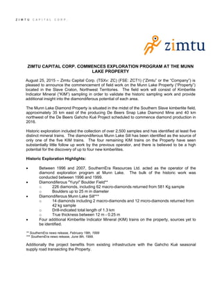 ZIMTU CAPITAL CORP. COMMENCES EXPLORATION PROGRAM AT THE MUNN
LAKE PROPERTY
August 25, 2015 – Zimtu Capital Corp. (TSXv: ZC) (FSE: ZCT1) (“Zimtu” or the “Company”) is
pleased to announce the commencement of field work on the Munn Lake Property (“Property”)
located in the Slave Craton, Northwest Territories. The field work will consist of Kimberlite
Indicator Mineral (“KIM”) sampling in order to validate the historic sampling work and provide
additional insight into the diamondiferous potential of each area.
The Munn Lake Diamond Property is situated in the midst of the Southern Slave kimberlite field,
approximately 35 km east of the producing De Beers Snap Lake Diamond Mine and 40 km
northwest of the De Beers Gahcho Kué Project scheduled to commence diamond production in
2016.
Historic exploration included the collection of over 2,500 samples and has identified at least five
distinct mineral trains. The diamondiferous Munn Lake Sill has been identified as the source of
only one of the five KIM trains. The four remaining KIM trains on the Property have seen
substantially little follow up work by the previous operator, and there is believed to be a high
potential for the discovery of up to four new kimberlites.
Historic Exploration Highlights:
 Between 1996 and 2007, SouthernEra Resources Ltd. acted as the operator of the
diamond exploration program at Munn Lake. The bulk of the historic work was
conducted between 1996 and 1999.
 Diamondiferous "Yuryi" Boulder Field**
o 226 diamonds, including 62 macro-diamonds returned from 581 Kg sample
o Boulders up to 25 m in diameter
 Diamondiferous Munn Lake Sill***
o 14 diamonds including 2 macro-diamonds and 12 micro-diamonds returned from
42 kg sample
o Drill-indicated total length of 1.3 km
o True thickness between 12 m - 0.25 m
 Four additional Kimberlite Indicator Mineral (KIM) trains on the property, sources yet to
be identified.
** SouthernEra news release, February 18th, 1999
*** SouthernEra news release, June 8th, 1999.
Additionally the project benefits from existing infrastructure with the Gahcho Kué seasonal
supply road transecting the Property.
 