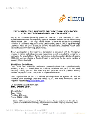 ZIMTU CAPITAL CORP. ANNOUNCES PARTICIPATION IN PACIFIC POTASH
           CORP.’S ACQUISITION OF BRAZILIAN POTASH ASSETS

July 26, 2012 - Zimtu Capital Corp. (TSXv: ZC; FSE: ZCT1) (the “Company” or “Zimtu”)
is pleased to announce that regulatory approval has been received for the acquisition by
Pacific Potash Corp. (TSXv: PP) (“Pacific Potash”) of all of the issued and outstanding
securities of Moonraker Acquisition Corp. (“Moonraker”); one of Zimtu’s equity holdings.
Moonraker holds an option to acquire an 80% interest in the Amazonas Potash Basin
claims of Western Potash Corp. (TSX: WPX).

Zimtu’s participation in the Moonraker transaction is consistent with the Company’s
strategy of making early-stage resource investments as well as incubating companies to
build value for shareholders. For its participation in the transaction, Zimtu will receive
2,500,000 common shares of Pacific Potash in exchange for the same number of
shares in Moonraker held.

About Zimtu Capital Corp.
Zimtu Capital Corp. invests in, creates and grows natural resource companies thereby
providing a way for shareholders to indirectly participate and profit in the public
company building process. The Company also provides mineral property advisory
services helping to connect companies to properties of interest.

Zimtu Capital trades on the TSX Venture Exchange under the symbol “ZC” and the
Frankfurt Stock Exchange under the symbol “ZCT1.” For more information, visit the
corporate website at http://www.zimtu.com.

On Behalf of the Board of Directors
ZIMTU CAPITAL CORP.

“David Hodge”
David Hodge
President & Director
Phone: 604.681.1568

   Neither TSX Venture Exchange nor its Regulation Services Provider (as that term is defined in the
   policies of the TSX Venture Exchange) accepts responsibility for the adequacy or accuracy of this
                                             release.
 