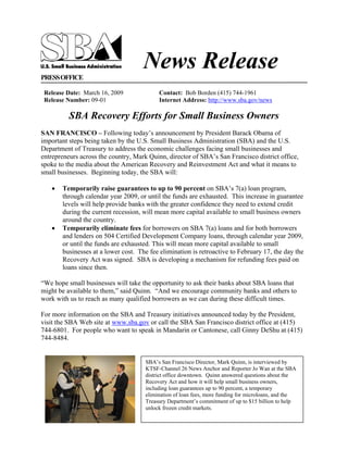 News Release
PRESS OFFICE

 Release Date: March 16, 2009              Contact: Bob Borden (415) 744-1961
 Release Number: 09-01                     Internet Address: http://www.sba.gov/news

          SBA Recovery Efforts for Small Business Owners
SAN FRANCISCO – Following today’s announcement by President Barack Obama of
important steps being taken by the U.S. Small Business Administration (SBA) and the U.S.
Department of Treasury to address the economic challenges facing small businesses and
entrepreneurs across the country, Mark Quinn, director of SBA’s San Francisco district office,
spoke to the media about the American Recovery and Reinvestment Act and what it means to
small businesses. Beginning today, the SBA will:

   •   Temporarily raise guarantees to up to 90 percent on SBA’s 7(a) loan program,
       through calendar year 2009, or until the funds are exhausted. This increase in guarantee
       levels will help provide banks with the greater confidence they need to extend credit
       during the current recession, will mean more capital available to small business owners
       around the country.
   •   Temporarily eliminate fees for borrowers on SBA 7(a) loans and for both borrowers
       and lenders on 504 Certified Development Company loans, through calendar year 2009,
       or until the funds are exhausted. This will mean more capital available to small
       businesses at a lower cost. The fee elimination is retroactive to February 17, the day the
       Recovery Act was signed. SBA is developing a mechanism for refunding fees paid on
       loans since then.

“We hope small businesses will take the opportunity to ask their banks about SBA loans that
might be available to them,” said Quinn. “And we encourage community banks and others to
work with us to reach as many qualified borrowers as we can during these difficult times.

For more information on the SBA and Treasury initiatives announced today by the President,
visit the SBA Web site at www.sba.gov or call the SBA San Francisco district office at (415)
744-6801. For people who want to speak in Mandarin or Cantonese, call Ginny DeShu at (415)
744-8484.


                                      SBA’s San Francisco Director, Mark Quinn, is interviewed by
                                      KTSF-Channel 26 News Anchor and Reporter Jo Wan at the SBA
                                      district office downtown. Quinn answered questions about the
                                      Recovery Act and how it will help small business owners,
                                      including loan guarantees up to 90 percent, a temporary
                                      elimination of loan fees, more funding for microloans, and the
                                      Treasury Department’s commitment of up to $15 billion to help
                                      unlock frozen credit markets.
 