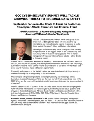GCC CYBER-SECURITY SUMMIT WILL TACKLE
GROWING THREAT TO REGIONAL DATA SAFETY
September Forum in Abu Dhabi to Focus on Protection
from Cyber-Attack, Terrorism and Criminal Fraud
Former Director of US Federal Emergency Management
Agency (FEMA) Heads Panel of Top Experts
The GCC CYBER-SECURITY SUMMIT, which takes place in Abu
Dhabi from 13-15 September 2015, will bring together top
international and regional security experts in response to a vital
threat against the region’s future well-being: cyber-attack.
US intelligence officials recently stated that cyber-crime currently
trumps terrorism as the biggest threat to the USA’s security. Last
year alone, 88% of US stock brokerages and 74% of money-
management firms were victims of cyber-attacks – either directly
or through a vendor.
The Gulf has not been spared. Research by Kaspersky Lab shows that the UAE ranks second in
the GCC, and around 15th
globally, in suffering from online threats and attacks. Not surprisingly,
authoritative research house Gartner records a current value of $23 billion for the Middle East
cyber-security market: a figure set to grow exponentially.
The wealth and resources of the six GCC nations are now viewed as rich pickings– among a
shadowy fraternity that is only growing in size and menace.
Those charged with protecting national and company security are increasingly asking
themselves two specific questions: What are the true, current threat perspectives, here in the
GCC? Where are the ever-evolving strategic solutions necessary to protect our governments and
economies?
The GCC CYBER-SECURITY SUMMIT at the Abu Dhabi Beach Rotana Hotel will bring together
highly influential international and regional cyber-authorities to provide robust guidance and
analysis on these strategic issues. Advisory Board members and speakers will network with a
distinguished audience of CEOs, COOs, CSO, CIOs, CTOs, Security Experts, Financial Crime
Advisers and Telecoms Managers.
Michael D Brown, Former Director of FEMA (the US Federal Emergency Management
Agency) who will be a keynote speaker, said last week: “The UAE has been a staunch partner of
the USA in key areas of international security – most recently in the struggle against ISIL
terrorism in Iraq and Syria.
 