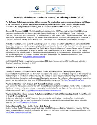 Colorado BioScience Association Awards the Industry’s Best of 2012  

The Colorado BioScience Association (CBSA) honored the outstanding bioscience companies and individuals 
in the state during its Annual Awards Dinner at the Hyatt Convention Center, Denver. The celebration 
showcases the significant achievements from the bioscience industry throughout the past year. 

Denver, CO, December 7, 2012 – The Colorado BioScience Association (CBSA) unveiled winners of its 2012 industry 
awards during ceremonies December 6 with over 200 industry leaders at its Annual Awards Dinner celebrating 
Colorado’s vibrant bioscience community. The announcement is made by April Giles, CBSA President and CEO, who says, 
"Our annual awards program showcases and honors those individuals and companies making a significant difference to 
Colorado’s bioscience industry during the past year. Each honoree joins a list of highly respected past awardees."   

Held at the Hyatt Convention Center, Denver, the program was emceed by Steffan Tubbs, Morning Co‐Host on 850 KOA 
News. The event opened with Timothy Schultz, President and Executive Director of the Boettcher Foundation presenting 
the 2012 Class of Boettcher Investigators of the Webb‐Waring Biomedical Research Program. George Sparks, President 
and CEO of the Denver Museum of Nature & Science, gave the keynote address “Why Giving Matters.” The evening 
concluded with the announcement of the Colorado BioScience Institute, a 501(c)3 non‐profit that provides educational 
and workforce programs for teachers, students, bioscience professionals and the broader community.  More 
information available at http://www.CoBioInstitute.org. 

April Giles stated: “We are very proud to announce our 2012 award winners and look forward to more successes in 
Colorado’s bioscience community in 2013.”   

Recipients of 2012 awards include: 
 
Educator of the Year ‐ Shawndra Fordham, Biotech Teacher, Rock Canyon High School (Highlands Ranch)  
Shawndra Fordham’s enthusiasm and dedication to education has created one of the best programs in the state and has 
made an impact on her students and the industry. She has helped secure thousands of dollars in grant funding from 
federal institutions, foundations and industry and has created a program that challenges college curriculums around the 
country and her students have gone on to STEM focused majors and careers. Visit: http://go.dcsdk12.org/rchs  
 
Volunteer of the Year ‐ Mark Spiecker, CEO, Sharklet Technologies (Aurora) 
Mark Spiecker is the Education Chair of the CBSA Board of Directors and a founding Board member of the new Colorado 
Bioscience Institute.  He has been integral in developing key strategic efforts and partnerships with the Colorado 
education community. Visit: http://www.sharklet.com/about‐us/management 
 
Volunteer of the Year ‐ Nicole Garneau, Ph.D., Curator and Chair of the Health Sciences Department, Denver Museum 
of Nature & Science (Denver) 
Dr. Garneau is Co‐Chair of the CBSA Education Committee and a founding Board member of the new Colorado 
Bioscience Institute.  She has been instrumental in developing strategy and implementing the successful internship 
program. Visit: http://www.dmns.org/nicole  
 
Business Partner of the Year – Rockies Venture Club (Denver) 
Rockies Venture Club (RVC) has successfully partnered with CBSA to support Colorado’s bioscience industry.  RVC has 
added active angel groups, sophisticated training and education, and events to assist early stage company funding. Visit: 
http://www.rockiesventureclub.org    
                                                        ‐More‐ 
                                                                                                                              
 