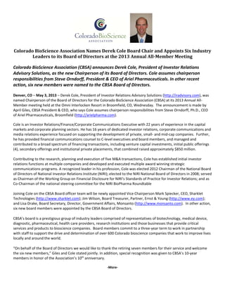     
 
Colorado	BioScience	Association	Names	Derek	Cole	Board	Chair	and	Appoints	Six	Industry	
Leaders	to	its	Board	of	Directors	at	the	2013	Annual	All‐Member	Meeting	
Colorado BioScience Association (CBSA) announces Derek Cole, President of Investor Relations 
Advisory Solutions, as the new Chairperson of its Board of Directors. Cole assumes chairperson 
responsibilities from Steve Orndorff, President & CEO of Ariel Pharmaceuticals. In other recent 
action, six new members were named to the CBSA Board of Directors. 
Denver, CO – May 3, 2013 – Derek Cole, President of Investor Relations Advisory Solutions (http://iradvisory.com), was 
named Chairperson of the Board of Directors for the Colorado BioScience Association (CBSA) at its 2013 Annual All‐
Member meeting held at the Omni Interlocken Resort in Broomfield, CO, Wednesday.  The announcement is made by 
April Giles, CBSA President & CEO, who says Cole assumes chairperson responsibilities from Steve Orndorff, Ph.D., CEO 
of Ariel Pharmaceuticals, Broomfield (http://arielpharma.com).  
 
Cole is an Investor Relations/Finance/Corporate Communications Executive with 22 years of experience in the capital 
markets and corporate planning sectors. He has 16 years of dedicated investor relations, corporate communications and 
media relations experience focused on supporting the development of private, small‐ and mid‐cap companies.  Further, 
he has provided financial communications counsel to C‐level executives and board members, and managed and 
contributed to a broad spectrum of financing transactions, including venture capital investments, initial public offerings 
(4), secondary offerings and institutional private placements, that combined raised approximately $850 million.  
 
Contributing to the research, planning and execution of five M&A transactions, Cole has established initial investor 
relations functions at multiple companies and developed and executed multiple award winning strategic 
communications programs. A recognized leader in his profession, Cole was elected 2012 Chairman of the National Board 
of Directors of National Investor Relations Institute (NIRI); elected to the NIRI National Board of Directors in 2008; served 
as Chairman of the Working Group on Financial Disclosure for NIRI’s Standards of Practice for Investor Relations; and as 
Co‐Chairman of the national steering committee for the NIRI BioPharma Roundtable 
 
Joining Cole on the CBSA Board officer team will be newly appointed Vice Chairperson Mark Spiecker, CEO, Sharklet 
Technologies (http://www.sharklet.com); Jim Wilson, Board Treasurer, Partner, Ernst & Young (http://www.ey.com); 
and Lisa Drake, Board Secretary, Director, Government Affairs, Monsanto (http://www.monsanto.com).  In other action, 
six new board members were appointed by the CBSA Board of Directors. 
CBSA’s board is a prestigious group of industry leaders comprised of representatives of biotechnology, medical device, 
diagnostic, pharmaceutical, health care providers, research institutions and those businesses that provide critical 
services and products to bioscience companies.  Board members commit to a three‐year term to work in partnership 
with staff to support the drive and determination of over 600 Colorado bioscience companies that work to improve lives 
locally and around the world. 
“On behalf of the Board of Directors we would like to thank the retiring seven members for their service and welcome 
the six new members,” Giles and Cole stated jointly. In addition, special recognition was given to CBSA’s 10‐year 
members in honor of the Association’s 10th
 anniversary. 
 
‐More‐ 
 
 