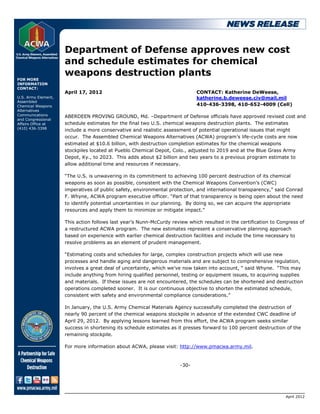 Department of Defense approves new cost
                     and schedule estimates for chemical
                     weapons destruction plants
FOR MORE
INFORMATION
CONTACT:
                     April 17, 2012                                          CONTACT: Katherine DeWeese,
U.S. Army Element,                                                           katherine.b.deweese.civ@mail.mil
Assembled
Chemical Weapons                                                             410-436-3398, 410-652-4009 (Cell)
Alternatives
Communications       ABERDEEN PROVING GROUND, Md. –Department of Defense officials have approved revised cost and
and Congressional
Affairs Office at    schedule estimates for the final two U.S. chemical weapons destruction plants. The estimates
(410) 436-3398
                     include a more conservative and realistic assessment of potential operational issues that might
                     occur. The Assembled Chemical Weapons Alternatives (ACWA) program’s life-cycle costs are now
                     estimated at $10.6 billion, with destruction completion estimates for the chemical weapons
                     stockpiles located at Pueblo Chemical Depot, Colo., adjusted to 2019 and at the Blue Grass Army
                     Depot, Ky., to 2023. This adds about $2 billion and two years to a previous program estimate to
                     allow additional time and resources if necessary.

                     “The U.S. is unwavering in its commitment to achieving 100 percent destruction of its chemical
                     weapons as soon as possible, consistent with the Chemical Weapons Convention’s (CWC)
                     imperatives of public safety, environmental protection, and international transparency,” said Conrad
                     F. Whyne, ACWA program executive officer. “Part of that transparency is being open about the need
                     to identify potential uncertainties in our planning. By doing so, we can acquire the appropriate
                     resources and apply them to minimize or mitigate impact.”

                     This action follows last year’s Nunn-McCurdy review which resulted in the certification to Congress of
                     a restructured ACWA program. The new estimates represent a conservative planning approach
                     based on experience with earlier chemical destruction facilities and include the time necessary to
                     resolve problems as an element of prudent management.

                     “Estimating costs and schedules for large, complex construction projects which will use new
                     processes and handle aging and dangerous materials and are subject to comprehensive regulation,
                     involves a great deal of uncertainty, which we’ve now taken into account, “ said Whyne. “This may
                     include anything from hiring qualified personnel, testing or equipment issues, to acquiring supplies
                     and materials. If these issues are not encountered, the schedules can be shortened and destruction
                     operations completed sooner. It is our continuous objective to shorten the estimated schedule,
                     consistent with safety and environmental compliance considerations.”

                     In January, the U.S. Army Chemical Materials Agency successfully completed the destruction of
                     nearly 90 percent of the chemical weapons stockpile in advance of the extended CWC deadline of
                     April 29, 2012. By applying lessons learned from this effort, the ACWA program seeks similar
                     success in shortening its schedule estimates as it presses forward to 100 percent destruction of the
                     remaining stockpile.

                     For more information about ACWA, please visit: http://www.pmacwa.army.mil.


                                                                      -30-




                                                                                                                   April 2012
 