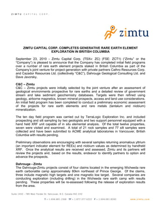 ZIMTU CAPITAL CORP. COMPLETES GENERATIVE RARE EARTH ELEMENT
                    EXPLORATION IN BRITISH COLUMBIA

September 23, 2010 - Zimtu Capital Corp. (TSXv: ZC) (FSE: ZCT1) (“Zimtu” or the
“Company”) is pleased to announce that the Company has completed initial field programs
over a number of rare earth element projects staked in British Columbia as part of the
Company’s joint venture for project generation with private partners Cathro Resources Corp.
and Cazador Resources Ltd. (collectively “C&C”), Dahrouge Geological Consulting Ltd. and
Dave Javorsky.

C&C – Zimtu
C&C – Zimtu projects were initially selected by the joint venture after an assessment of
geological environments prospective for rare earths and a detailed review of government
stream and lake sediment geochemistry databases. Targets were then refined using
geology, airborne magnetics, known mineral prospects, access and land use considerations.
An initial field program has been completed to conduct a preliminary economic assessment
of the projects for rare earth elements and rare metals (tantalum and niobium)
mineralization.

The ten day field program was carried out by TerraLogic Exploration Inc. and included
prospecting and silt sampling by two geologists and two support personnel equipped with a
hand held XRF unit capable of in situ elemental analysis. Of the total twelve properties,
seven were visited and examined. A total of 21 rock samples and 77 silt samples were
collected and have been submitted to ACME analytical laboratories in Vancouver, British
Columbia with results pending.

Preliminary observations are encouraging with several samples returning anomalous yttrium
(an important indicator element for REEs) and niobium values as determined by handheld
XRF. Once the analytical results are received and assessed, Zimtu and its partners will
review the projects and, based on the results, endeavor to identify partners to option and
advance the prospects.

Dahrouge - Zimtu
The Dahrouge-Zimtu projects consist of four claims located in the emerging Wicheeda rare
earth carbonatite camp approximately 80km northeast of Prince George. Of the claims,
three include magnetic high targets and one magnetic low target. Several companies are
conducting exploration (including drilling) in the Wicheeda rare earth camp with results
pending. These properties will be re-assessed following the release of exploration results
from the area.
 