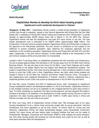 For Immediate Release
                                                                                       10 May 2011
NEWS RELEASE

         CapitaValue Homes to develop its third value housing project
                   CapitaLand’s sixth residential development in Vietnam

Singapore, 10 May 2011 – CapitaValue Homes Limited, a wholly-owned subsidiary of CapitaLand
Limited, has through a subsidiary, signed a Joint Venture Agreement with Khang Dien Sai Gon Real
Estate JSC, a subsidiary of Khang Dien House Trading and Investment JSC (“Khang Dien”), to jointly
develop an approximately 29,000 square metre site in District 2, Ho Chi Minh City, Vietnam.
CapitaValue Homes will lead the development and build 974 value homes on the site. The total
project development cost is estimated to be US$70 million (approximately S$88 million). The
incorporation of the joint venture company between CapitaValue Homes and Khang Dien is subject to
the approval of the Vietnamese authorities. The joint venture is conditional on and subject to the
fulfillment of several conditions precedent. Upon obtaining the necessary approvals and the
satisfaction of the conditions precedent, CapitaValue Homes and Khang Dien will hold 70% and 30%
stake, respectively, in the joint venture company. Further details relating to the incorporation of the
joint venture company will be announced when it is incorporated.

Located in Binh Trung Dong Ward, an established residential site with amenities and infrastructure,
the site is located approximately nine kilometers or 20 minutes away from Ho Chi Minh City’s Central
Business District. The site sits close to the future Ho Chi Minh - Long Thanh Highway and is within
close proximity to the Saigon Sports City and Saigon Golf Mixed-use Development projects. The
project is CapitaValue Homes’ third value housing development in Asia, bringing its pipeline of value
homes to more than 3,500 units in Asia. CapitaValue Homes’ two other value homes projects are
located in District 9, Ho Chi Minh City, Vietnam and Wuhan, Hubei Province, China. The project is
also CapitaLand’s sixth residential development in Vietnam. Overall in Vietnam, CapitaLand has a
residential portfolio of over 5,500 units across six developments in Ho Chi Minh City and Hanoi.

Mr Liew Mun Leong, President and CEO of CapitaLand Group, said: “Leveraging on CapitaLand
Group’s established network and development platform in China and Vietnam, CapitaValue Homes is
a new strategic business unit set up to capitalise on the untapped demand for good value homes in
Asia. To further accelerate our expansion into value housing segment, we have acquired 40% stake in
Surbana to leverage on its expertise in the development of mass market housing. We are on track for
expansion into value housing segment and to build 10,000 to 15,000 value homes in China and
Vietnam annually over the next three to five years.”

Mr Chen Lian Pang, CEO of CapitaValue Homes Limited, said: “We envisage each of our value
housing development to be a vibrant living community sought after by young executives, first-time
homebuyers and home upgraders to set up their homes. To ensure value for money and cost
efficiency, CapitaValue Homes will adopt standardised designs using industrialised construction
method. Our value homes will also feature basic functional facilities that best suit the needs of
Professionals, Managers, Executives and Technicians (PMETs) while keeping the prices attractive.
Our third value housing project will comprise six mid-rise blocks and a park by the river as well as
other basic amenities within the development.”
                                                                                                     1
 