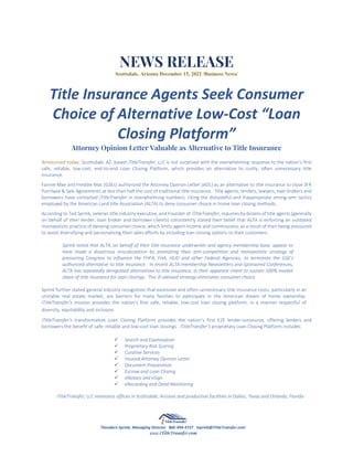 NEWS RELEASE
Scottsdale, Arizona December 15, 2022 /Business News/
Title Insurance Agents Seek Consumer
Choice of Alternative Low-Cost “Loan
Closing Platform”
Attorney Opinion Letter Valuable as Alternative to Title Insurance
Announced today: Scottsdale, AZ. based iTitleTransfer, LLC is not surprised with the overwhelming response to the nation’s first
safe, reliable, low-cost, end-to-end Loan Closing Platform, which provides an alternative to costly, often unnecessary title
insurance.
Fannie Mae and Freddie Mac (GSEs) authorized the Attorney Opinion Letter (AOL) as an alternative to title insurance to close SFR
Purchase & Sale Agreements at less than half the cost of traditional title insurance. Title agents, lenders, lawyers, loan brokers and
borrowers have contacted iTitleTransfer in overwhelming numbers, citing the distasteful and inappropriate strong-arm tactics
employed by the American Land title Association (ALTA) to deny consumer choice in home loan closing methods.
According to Ted Sprink, veteran title industry executive, and Founder of iTitleTransfer, inquiries by dozens of title agents (generally
on behalf of their lender, loan broker and borrower clients) consistently stated their belief that ALTA is enforcing an outdated
monopolistic practice of denying consumer choice, which limits agent income and commissions, as a result of their being pressured
to avoid diversifying and personalizing their sales efforts by including loan closing options to their customers.
Sprink noted that ALTA, on behalf of their title insurance underwriter and agency membership base, appear to
have made a disastrous miscalculation by promoting their anti-competition and monopolistic strategy of
pressuring Congress to influence the FHFA, FHA, HUD and other Federal Agencies, to terminate the GSE’s
authorized alternative to title insurance. In recent ALTA membership Newsletters and Sponsored Conferences,
ALTA has repeatedly denigrated alternatives to title insurance, in their apparent intent to sustain 100% market
share of title insurance for loan closings. This ill-advised strategy eliminates consumer choice.
Sprink further stated general industry recognition that excessive and often-unnecessary title insurance costs, particularly in an
unstable real estate market, are barriers for many families to participate in the American dream of home ownership.
iTitleTransfer’s mission provides the nation’s first safe, reliable, low-cost loan closing platform, in a manner respectful of
diversity, equitability and inclusion.
iTitleTransfer’s transformative Loan Closing Platform provides the nation’s first E2E lender-outsource, offering lenders and
borrowers the benefit of safe, reliable and low-cost loan closings. iTitleTransfer’s proprietary Loan Closing Platform includes:
✓ Search and Examination
✓ Proprietary Risk Scoring
✓ Curative Services
✓ Insured Attorney Opinion Letter
✓ Document Preparation
✓ Escrow and Loan Closing
✓ eNotary and eSign
✓ eRecording and Deed Monitoring
iTitleTransfer, LLC maintains offices in Scottsdale, Arizona and production facilities in Dallas, Texas and Orlando, Florida
Theodore Sprink, Managing Director 866-494-3727 tsprink@iTitleTransfer.com
www.iTitleTransfer.com
 