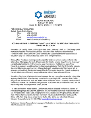 NEWS RELEASE
                                        February 11, 2010
                             Issued By: Bonnie Shafrin (414) 963-2719

FOR IMMEDIATE RELEASE
Contact: Bonnie Shafrin, Director
         Office        (414) 963-2719
         Cell          (414) 460-8822
         E-mail        bonnies@milwaukeejewish.org
        Website        www.holocaustcentermilwaukee.org

 ACCLAIMED AUTHOR ELIZABETH BETTINA TO SPEAK ABOUT THE RESCUE OF ITALIAN JEWS
                            DURING THE HOLOCAUST

Milwaukee—On Tuesday, March 23 at 7:00 p.m. at the Italian Community Center, 631 East Chicago Street,
the Nathan and Esther Pelz Holocaust Education Resource Center, the National Italian American
Foundation and the Italian Community Center will host author Elizabeth Bettina and Holocaust survivor
Ursula Korn-Selig who will speak about Italy and the Jews during World War II.

Bettina, a New York-based marketing executive, spent her childhood summers visiting her family in the
Italian village of Campagna. Her book, It Happened in Italy, tells the amazing story of how her discovery of
a single faded photo taken in 1940 led her on a quest that uncovered the little-known story of how
thousands of Jews were saved throughout the Italian countryside during World War II. During her research,
she met and befriended Jewish survivors of Italy and ultimately brought several of them back to Italy to
reconnect and thank their Catholic neighbors and friends. This moving story ignites the soul, emphasizing
that acts of kindness and humanity were possible amidst a time of great sadness and horror.

Ursula Korn Selig is one of Bettina’s discovered survivors. She was a young German who fled to Italy at the
beginning of World War II. When Germany invaded and occupied Italy in 1943, members of the Catholic
clergy rescued Ursula and her family and helped them to escape and hide in a convent in the mountains of
the Italian countryside. The Korn Family, along with over 30,000 other Jews, survived World War II with the
help of many brave and compassionate Italian Catholics.

The public is invited. No charge to attend. Donations are gratefully accepted. Books will be available for
purchase and signing by the author. Ms. Bettina will also present a small segment of the documentary Italy
and the Holocaust: the Hidden Story. This program is made possible in part through a generous donation
made in honor of Dr. Fred Shafrin. For more information, including contact information to interview Ms.
Bettina or Ms. Korn-Selig, please contact Bonnie Shafrin at the Nathan and Esther Pelz Holocaust
Education Resource Center at 414-963-2719 or bonnies@milwaukeejewish.org

The Holocaust Education Resource Center is a program of the Coalition for Jewish Learning, the education program
of the Milwaukee Jewish Federation.
                                                    #####
 
