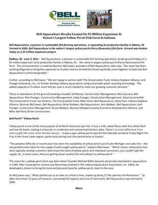                     
                                                            
                             Bell Aquaculture Breaks Ground On $5 Million Expansion At  
                                  Nation's Largest Yellow Perch Fish Farm In Indiana  

    Bell Aquaculture, a pioneer in sustainable fish farming operations, is expanding its production facility in Albany, IN. 
    Formed in 2005, Bell Aquaculture is the nation's largest yellow perch (Perca flavescens) fish farm. Ground was broken 
    today on a $5 million expansion project. 

       Redkey, IN ‐ June 3, 2011 ‐  Bell Aquaculture, a pioneer in sustainable fish farming operations, broke ground today on a 
       $5 million expansion at its production facility in Albany, IN ‐‐ the nation's largest yellow perch (Perca flavenscens) fish 
       farm.  The announcement is made by Norman McCowan, president of Bell Aquaculture, who says, "Our team has been 
       working diligently to bring this expansion to fruition and are thrilled the financing finally came together to help fuel Bell 
       Aquaculture's continued growth." 

       Further, according to McCowan: "We are happy to partner with The Conservation Fund, Indiana Soybean Alliance, and 
       Pranger Enterprise, Inc., to further develop Indiana aquaculture using sustainable water recycling technology.  The 
       added capacity of 3 million more fish per year is much needed to meet our growing customer demand." 

    Those in attendance at the ground breaking included: Ed Messer, Construction Management; Nick Zaccaria, Bell 
    Aquaculture; Nick Pranger, Construction Management; Gabe Pranger, Construction Management; Steve Summerfelt, 
    The Conservation Fund; Joe Hankins, The Conservation Fund; Mike Hines, Bell Aquaculture; Steve Hart, Indiana Soybean 
    Alliance; Norman McCowan, Bell Aquaculture; Brian Baldwin, Bell Aquaculture; Ann Baldwin, Bell Aquaculture; Josh 
    Pranger, Construction Management; Bruce Baldwin, Muncie‐Delaware County Economic Development Alliance; and 
    Mike Swinford, Briner Construction. 

    Bell Perch™ Yellow Perch  

    Yellow perch is one of the most popular of all North American pan fish. It has a mild, sweet flavor with firm white flesh 
    and low fat levels, making it a favorite in residential and commercial kitchens alike. There’s no taste difference from 
    wild‐caught like some other farmed species. In years past, yellow perch was the fish typically served at Friday Night Fish 
    Frys in the Great Lakes region, particularly during Lent (the period prior to Easter).   

    "The greatest difficulty in recent years has been the availability of yellow perch out of Lake Michigan and Lake Erie – the 
    two predominant lakes for the supply of wild‐caught yellow perch," explains McCowan.  "Which means restaurants that 
    were typically serving customers who enjoy the taste of yellow perch and individual consumers, just couldn’t get the 
    supply. Or, in some cases, they are getting lesser quality fish and selling it as yellow perch."   

    The vision for a yellow perch farm was born when Founder Michael Miller became personally interested in aquaculture 
    in 1994. After studying this science and becoming involved in the Indiana Aquaculture Association, Inc. (IAAI), he 
    developed a dream to bring the local and personal favorite, yellow perch, back to the area.  

    As McCowan says, “What started out as an idea on a Post‐it note, ended up being 17 file cabinets of information.”  So 
    after more than 12 years of research, consulting fish experts and a lot of hard work, Bell Aquaculture was formed in 
    2005. 

                                                                 ‐More‐ 
 