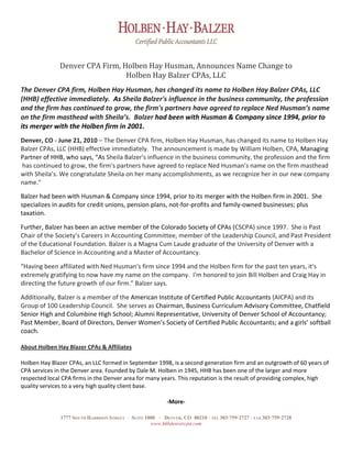 Denver CPA Firm, Holben Hay Husman, Announces Name Change to  
                                Holben Hay Balzer CPAs, LLC 
 
The Denver CPA firm, Holben Hay Husman, has changed its name to Holben Hay Balzer CPAs, LLC 
(HHB) effective immediately.  As Sheila Balzer's influence in the business community, the profession 
and the firm has continued to grow, the firm's partners have agreed to replace Ned Husman’s name 
on the firm masthead with Sheila’s.  Balzer had been with Husman & Company since 1994, prior to 
its merger with the Holben firm in 2001.   
 
Denver, CO ‐ June 21, 2010 – The Denver CPA firm, Holben Hay Husman, has changed its name to Holben Hay 
Balzer CPAs, LLC (HHB) effective immediately.  The announcement is made by William Holben, CPA, Managing 
Partner of HHB, who says, “As Sheila Balzer's influence in the business community, the profession and the firm 
 has continued to grow, the firm's partners have agreed to replace Ned Husman’s name on the firm masthead 
with Sheila’s. We congratulate Sheila on her many accomplishments, as we recognize her in our new company 
name."   
 
Balzer had been with Husman & Company since 1994, prior to its merger with the Holben firm in 2001.  She 
specializes in audits for credit unions, pension plans, not‐for‐profits and family‐owned businesses; plus 
taxation. 
 
Further, Balzer has been an active member of the Colorado Society of CPAs (CSCPA) since 1997.  She is Past 
Chair of the Society’s Careers in Accounting Committee, member of the Leadership Council, and Past President 
of the Educational Foundation. Balzer is a Magna Cum Laude graduate of the University of Denver with a 
Bachelor of Science in Accounting and a Master of Accountancy. 
 
“Having been affiliated with Ned Husman's firm since 1994 and the Holben firm for the past ten years, it's 
extremely gratifying to now have my name on the company.  I'm honored to join Bill Holben and Craig Hay in 
directing the future growth of our firm.” Balzer says. 
 
Additionally, Balzer is a member of the American Institute of Certified Public Accountants (AICPA) and its 
Group of 100 Leadership Council.  She serves as Chairman, Business Curriculum Advisory Committee, Chatfield 
Senior High and Columbine High School; Alumni Representative, University of Denver School of Accountancy; 
Past Member, Board of Directors, Denver Women’s Society of Certified Public Accountants; and a girls’ softball 
coach. 

About Holben Hay Blazer CPAs & Affiliates 

Holben Hay Blazer CPAs, an LLC formed in September 1998, is a second generation firm and an outgrowth of 60 years of 
CPA services in the Denver area. Founded by Dale M. Holben in 1945, HHB has been one of the larger and more 
respected local CPA firms in the Denver area for many years. This reputation is the result of providing complex, high 
quality services to a very high quality client base.   

                                                              ‐More‐  

               1777 SOUTH HARRISON STREET   ·   SUITE 1000 · DENVER, CO 80210 · TEL 303·759·2727 · FAX 303·759·2728
                                                        www.hhbdenvercpa.com
 