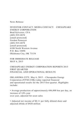 News Release
INVESTOR CONTACT: MEDIA CONTACT: CHESAPEAKE
ENERGY CORPORATION
Brad Sylvester, CFA
(405) 935-8870
[email protected]
Gordon Pennoyer
(405) 935-8878
[email protected]
6100 North Western Avenue
P.O. Box 18496
Oklahoma City, OK 73154
FOR IMMEDIATE RELEASE
MAY 6, 2015
CHESAPEAKE ENERGY CORPORATION REPORTS 2015
FIRST QUARTER
FINANCIAL AND OPERATIONAL RESULTS
OKLAHOMA CITY, May 6, 2015 – Chesapeake Energy
Corporation (NYSE:CHK) today reported financial
and operational results for the 2015 first quarter. Highlights
include:
• Average production of approximately 686,000 boe per day, an
increase of 14% year
over year, adjusted for asset sales
• Adjusted net income of $0.11 per fully diluted share and
adjusted ebitda of $928 million
 