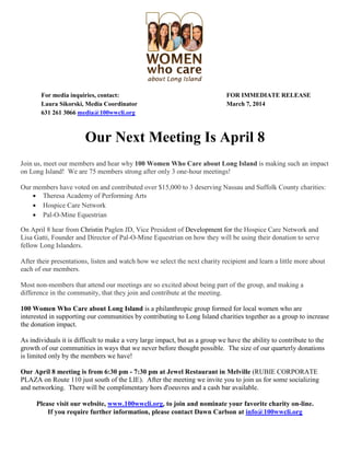 For media inquiries, contact: FOR IMMEDIATE RELEASE
Laura Sikorski, Media Coordinator March 7, 2014
631 261 3066 media@100wwcli.org
Our Next Meeting Is April 8
Join us, meet our members and hear why 100 Women Who Care about Long Island is making such an impact
on Long Island! We are 75 members strong after only 3 one-hour meetings!
Our members have voted on and contributed over $15,000 to 3 deserving Nassau and Suffolk County charities:
 Theresa Academy of Performing Arts
 Hospice Care Network
 Pal-O-Mine Equestrian
On April 8 hear from Christin Paglen JD, Vice President of Development for the Hospice Care Network and
Lisa Gatti, Founder and Director of Pal-O-Mine Equestrian on how they will be using their donation to serve
fellow Long Islanders.
After their presentations, listen and watch how we select the next charity recipient and learn a little more about
each of our members.
Most non-members that attend our meetings are so excited about being part of the group, and making a
difference in the community, that they join and contribute at the meeting.
100 Women Who Care about Long Island is a philanthropic group formed for local women who are
interested in supporting our communities by contributing to Long Island charities together as a group to increase
the donation impact.
As individuals it is difficult to make a very large impact, but as a group we have the ability to contribute to the
growth of our communities in ways that we never before thought possible. The size of our quarterly donations
is limited only by the members we have!
Our April 8 meeting is from 6:30 pm - 7:30 pm at Jewel Restaurant in Melville (RUBIE CORPORATE
PLAZA on Route 110 just south of the LIE). After the meeting we invite you to join us for some socializing
and networking. There will be complimentary hors d'oeuvres and a cash bar available.
Please visit our website, www.100wwcli.org, to join and nominate your favorite charity on-line.
If you require further information, please contact Dawn Carlson at info@100wwcli.org
 