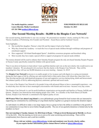 For media inquiries, contact:
Laura Sikorski, Media Coordinator
631 261 3066 media@100wwcli.org

FOR IMMEDIATE RELEASE
October 23, 2013

Our Second Meeting Results - $6,000 to the Hospice Care Network!
Our second meeting, held October 8, was very exciting! We presented our members’ checks, totaling $3,700, to the
Theresa Academy of Performing Arts Founder and President – Susan Russo and her husband Vincent.
Some highlights . . .
 She recalled her daughter, Theresa’s short life and the impact it had on her family
 Why they formed the Academy - to touch the lives of special needs children through workshops and programs of
enrichment support
 Have supported “All-Island Handicapped Sports”, disabilities awareness programs and horseback riding
 Most recently they have made a special effort to support art programs for special needs children
The monies donated will be used to enhance their Saturday Respite program the only arts-based Saturday Respite Program
in Nassau County specifically created for children with special needs.
Then it was down to business to learn about 3 more qualified charities and vote on the next charity who would receive our
members’ donation. We are pleased to let you know that the charity is the Hospice Care Network. They will be
presenting how they will use our $6,000 donation at our next meeting – January 14, 2014!
The Hospice Care Network’s mission is to enable people to live in peace and with dignity in a caring environment
during the final stages of life by offering care and comfort both to them and to those with whom they share their lives.
They develop and provide individualized programs of care and supportive services during dying, death and bereavement
that enhance quality of life by addressing physical, emotional, spiritual and social needs.
The vision of the Hospice Care Network is for people living with advanced illness to have a meaningful experience - one
in which they have the time to have meaningful conversations with friends and loved ones - because every day counts.
The Hospice Care Network is a not for profit healthcare organization serving people and families in Nassau, Suffolk and
Queens. Hospice Care Network has been helping people since 1988. As a member of the North Shore-LIJ Health
System, Hospice Care Network is committed to the highest quality of care.
100 Women Who Care about Long Island is a new philanthropic group formed for local women who are interested in
supporting our communities by contributing to Long Island charities together as a group to increase the donation impact.
As individuals it is difficult to make a very large impact, but as a group we have the ability to contribute to the growth of
our communities in ways that we never before thought possible. The size of our quarterly donations is limited only by the
members we have!
Our next meeting is Tuesday January 14, 2014 from 6:30 pm - 7:30 pm at Jewel Restaurant in Melville (on Route
110 at the LIE). After the meeting we invite you to join us for some socializing and networking. There will be
complimentary hors d'oeuvres and a cash bar available.
Please visit our website, www.100wwcli.org, to join and nominate your favorite charity online.
If you require further information, please contact Dawn Carlson at info@100wwcli.org

 