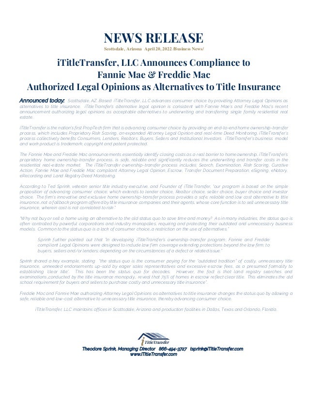 NEWS RELEASE
Scottsdale, Arizona April 20, 2022 /Business News/
iTitleTransfer, LLC Announces Compliance to
Fannie Mae & Freddie Mac
Authorized Legal Opinions as Alternatives to Title Insurance
Announced today: Scottsdale, AZ. Based iTitleTransfer, LLC advances consumer choice by providing Attorney Legal Opinions as
alternatives to title insurance. iTitleTransfer’s alternative legal opinion is consistent with Fannie Mae’s and Freddie Mac’s recent
announcement authorizing legal opinions as acceptable alternatives to underwriting and transferring single family residential real
estate.
iTitleTransfer is the nation’s first PropTech firm that is advancing consumer choice by providing an end-to-end home ownership-transfer
process, which includes Proprietary Risk Scoring, an expanded Attorney Legal Opinion and real-time Deed Monitoring. iTitleTransfer’s
process collectively benefits Consumers, Lenders, Realtors, Buyers, Sellers and Institutional Investors. iTitleTransfer’s business model
and work product is trademark, copyright and patent protected.
The Fannie Mae and Freddie Mac announcements essentially identify closing costs as a real barrier to homeownership. iTitleTransfer’s
proprietary home ownership-transfer process, is safe, reliable and significantly reduces the underwriting and transfer costs in the
residential real-estate market. The iTitleTransfer ownership-transfer process includes: Search, Examination, Risk Scoring, Curative
Action, Fannie Mae and Freddie Mac compliant Attorney Legal Opinion, Escrow, Transfer Document Preparation, eSigning, eNotary,
eRecording and Land Registry Deed Monitoring.
According to Ted Sprink, veteran senior title industry executive, and Founder of iTitleTransfer, “our program is based on the simple
proposition of advancing consumer choice; which extends to lender choice, Realtor choice, seller choice, buyer choice and investor
choice. The firm’s innovative and exclusive home ownership-transfer process provides a safe, reliable and low cost alternative to title
insurance…not a fallback program offered by title insurance companies and their agents, whose core function is to sell unnecessary title
insurance, wherein cost is not correlated to risk.”
“Why not buy or sell a home using an alternative to the old status quo to save time and money? As in many industries, the status quo is
often controlled by powerful corporations and industry monopolies, requiring and protecting their outdated and unnecessary business
models. Common to the status quo is a lack of consumer choice…a restriction on the use of alternatives.”
Sprink further pointed out that “in developing iTitleTransfer’s ownership-transfer program; Fannie and Freddie
compliant Legal Opinions were designed to include law firm coverage extending protections beyond the law firm; to
buyers, sellers and/or lenders; depending on the circumstances of a defect or related issue.”
Sprink shared a key example, stating “the status quo is the consumer paying for the “outdated tradition” of costly, unnecessary title
insurance, unneeded endorsements up-sold by eager sales representatives and excessive escrow fees, as a presumed formality to
establishing ‘clear title’. This has been the status quo for decades. However, the fact is that land registry searches and
examinations…conducted by the title insurance monopoly… reveal that 75% of homes in escrow reflect clear title. This eliminates the old
school requirement for buyers and sellers to purchase costly and unnecessary title insurance”.
Freddie Mac and Fannie Mae authorizing Attorney Legal Opinions as alternatives to title insurance changes the status quo by allowing a
safe, reliable and low-cost alternative to unnecessary title insurance, thereby advancing consumer choice.
iTitleTransfer, LLC maintains offices in Scottsdale, Arizona and production facilities in Dallas, Texas and Orlando, Florida.
Theodore Sprink, Managing Director 866-494-3727 tsprink@iTitleTransfer.com
www.iTitleTransfer.com
 