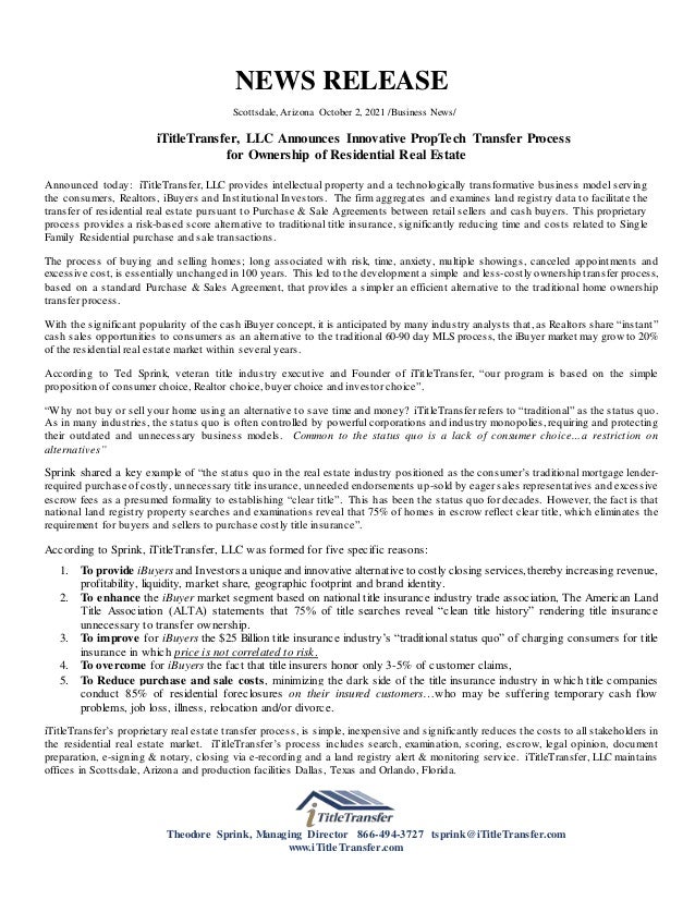 NEWS RELEASE
Scottsdale, Arizona October 2, 2021 /Business News/
iTitleTransfer, LLC Announces Innovative PropTech Transfer Process
for Ownership of Residential Real Estate
Announced today: iTitleTransfer, LLC provides intellectual property and a technologically transformative business model serving
the consumers, Realtors, iBuyers and Institutional Investors. The firm aggregates and examines land registry data to facilitate the
transfer of residential real estate pursuant to Purchase & Sale Agreements between retail sellers and cash buyers. This proprietary
process provides a risk-based score alternative to traditional title insurance, significantly reducing time and costs related to Single
Family Residential purchase and sale transactions.
The process of buying and selling homes; long associated with risk, time, anxiety, multiple showings, canceled appointments and
excessive cost, is essentially unchanged in 100 years. This led to the development a simple and less-costly ownership transfer process,
based on a standard Purchase & Sales Agreement, that provides a simpler an efficient alternative to the traditional home ownership
transfer process.
With the significant popularity of the cash iBuyer concept, it is anticipated by many industry analysts that, as Realtors share “instant”
cash sales opportunities to consumers as an alternative to the traditional 60-90 day MLS process, the iBuyer market may grow to 20%
of the residential real estate market within several years.
According to Ted Sprink, veteran title industry executive and Founder of iTitleTransfer, “our program is based on the simple
proposition of consumer choice, Realtor choice, buyer choice and investor choice”.
“Why not buy or sell your home using an alternative to save time and money? iTitleTransfer refers to “traditional” as the status quo.
As in many industries, the status quo is often controlled by powerful corporations and industry monopolies, requiring and protecting
their outdated and unnecessary business models. Common to the status quo is a lack of consumer choice…a restriction on
alternatives”
Sprink shared a key example of “the status quo in the real estate industry positioned as the consumer’s traditional mortgage lender-
required purchase of costly, unnecessary title insurance, unneeded endorsements up-sold by eager sales representatives and excessive
escrow fees as a presumed formality to establishing “clear title”. This has been the status quo for decades. However, the fact is that
national land registry property searches and examinations reveal that 75% of homes in escrow reflect clear title, which eliminates the
requirement for buyers and sellers to purchase costly title insurance”.
According to Sprink, iTitleTransfer, LLC was formed for five specific reasons:
1. To provide iBuyers and Investors a unique and innovative alternative to costly closing services, thereby increasing revenue,
profitability, liquidity, market share, geographic footprint and brand identity.
2. To enhance the iBuyer market segment based on national title insurance industry trade association, The American Land
Title Association (ALTA) statements that 75% of title searches reveal “clean title history” rendering title insurance
unnecessary to transfer ownership.
3. To improve for iBuyers the $25 Billion title insurance industry’s “traditional status quo” of charging consumers for title
insurance in which price is not correlated to risk.
4. To overcome for iBuyers the fact that title insurers honor only 3-5% of customer claims,
5. To Reduce purchase and sale costs, minimizing the dark side of the title insurance industry in which title companies
conduct 85% of residential foreclosures on their insured customers…who may be suffering temporary cash flow
problems, job loss, illness, relocation and/or divorce.
iTitleTransfer’s proprietary real estate transfer process, is simple, inexpensive and significantly reduces the costs to all stakeholders in
the residential real estate market. iTitleTransfer’s process includes search, examination, scoring, escrow, legal opinion, document
preparation, e-signing & notary, closing via e-recording and a land registry alert & monitoring service. iTitleTransfer, LLC maintains
offices in Scottsdale, Arizona and production facilities Dallas, Texas and Orlando, Florida.
Theodore Sprink, Managing Director 866-494-3727 tsprink@iTitleTransfer.com
www.iTitleTransfer.com
 
