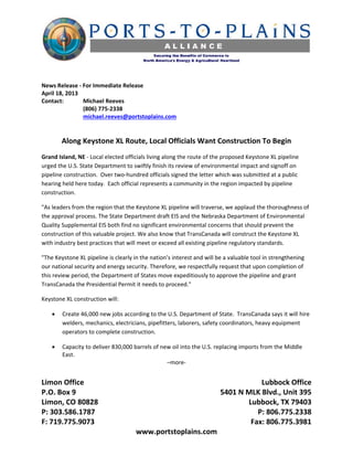  

 
News Release ‐ For Immediate Release 
April 18, 2013 
Contact:        Michael Reeves 
                (806) 775‐2338 
                michael.reeves@portstoplains.com 
 
 
        Along Keystone XL Route, Local Officials Want Construction To Begin 
Grand Island, NE ‐ Local elected officials living along the route of the proposed Keystone XL pipeline 
urged the U.S. State Department to swiftly finish its review of environmental impact and signoff on 
pipeline construction.  Over two‐hundred officials signed the letter which was submitted at a public 
hearing held here today.  Each official represents a community in the region impacted by pipeline 
construction. 

"As leaders from the region that the Keystone XL pipeline will traverse, we applaud the thoroughness of 
the approval process. The State Department draft EIS and the Nebraska Department of Environmental 
Quality Supplemental EIS both find no significant environmental concerns that should prevent the 
construction of this valuable project. We also know that TransCanada will construct the Keystone XL 
with industry best practices that will meet or exceed all existing pipeline regulatory standards. 

"The Keystone XL pipeline is clearly in the nation’s interest and will be a valuable tool in strengthening 
our national security and energy security. Therefore, we respectfully request that upon completion of 
this review period, the Department of States move expeditiously to approve the pipeline and grant 
TransCanada the Presidential Permit it needs to proceed." 

Keystone XL construction will: 

       Create 46,000 new jobs according to the U.S. Department of State.  TransCanada says it will hire 
        welders, mechanics, electricians, pipefitters, laborers, safety coordinators, heavy equipment 
        operators to complete construction.   

       Capacity to deliver 830,000 barrels of new oil into the U.S. replacing imports from the Middle 
        East.  
                                                 –more‐ 
 
Limon Office                                                            Lubbock Office 
P.O. Box 9                                                   5401 N MLK Blvd., Unit 395 
Limon, CO 80828                                                     Lubbock, TX 79403 
P: 303.586.1787                                                        P: 806.775.2338 
F: 719.775.9073                                                      Fax: 806.775.3981 
                                      www.portstoplains.com 
 