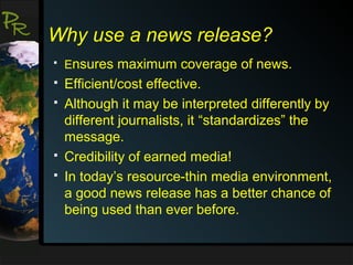 P
R

Why use a news release?


Ensures maximum coverage of news.



Efficient/cost effective.
Although it may be interpreted differently by
different journalists, it “standardizes” the
message.
Credibility of earned media!
In today’s resource-thin media environment,
a good news release has a better chance of
being used than ever before.






 