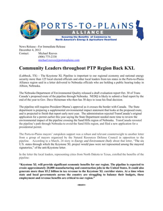 News Release - For Immediate Release
December 4, 2012
Contact:       Michael Reeves
               (806) 775-2338
               michael.reeves@portstoplains.com

Community Leaders throughout PTP Region Back KXL
(Lubbock, TX) – The Keystone XL Pipeline is important to our regional economy and national energy
security more than 125 local elected officials and other local leaders from ten states in the Ports-to-Plains
Alliance region said in a letter delivered to Nebraska officials who are holding a public hearing today in
Albion, Nebraska.

The Nebraska Department of Environmental Quality released a draft evaluation report Oct. 30 of Trans
Canada’s proposed route of the pipeline through Nebraska. NEDQ is likely to submit a final report by the
end of the year to Gov. Dave Heineman who then has 30 days to issue his final decision.

The pipeline still requires President Obama’s approval as it crosses the border with Canada. The State
department is preparing a supplemental environmental impact statement that looks at the proposed route,
and is projected to finish that report early next year. The administration rejected TransCanada’s original
application for a permit earlier this year saying the State Department needed more time to review the
environmental impact of the pipeline crossing the Sand Hills region of Nebraska. TransCanada rerouted
the pipeline’s path through Nebraska to avoid the Sand Hills region, and filed a new application for a
presidential permit.

The Ports-to-Plains mayors’ outspoken support was a robust and relevant counterweight to another letter
from a group of mayors organized by the Natural Resources Defense Council in opposition to the
pipeline. According to a March, 24 story in Energy and Environment Daily about that letter, “The six
U.S. states through which the Keystone XL project would pass were not represented among the mayoral
signatories,” of the anti-Keystone letter.

In the letter the local leaders, representing cities from North Dakota to Texas, extolled the benefits of the
pipeline:

“Keystone XL will provide significant economic benefits for our region. The pipeline is expected to
create approximately 20,000 manufacturing and construction jobs in the United States. It could also
generate more than $5.2 billion in tax revenue to the Keystone XL corridor states. At a time when
state and local governments across the country are struggling to balance their budgets, these
employment and revenue benefits are critical to our region.”

                                                  -more-
 