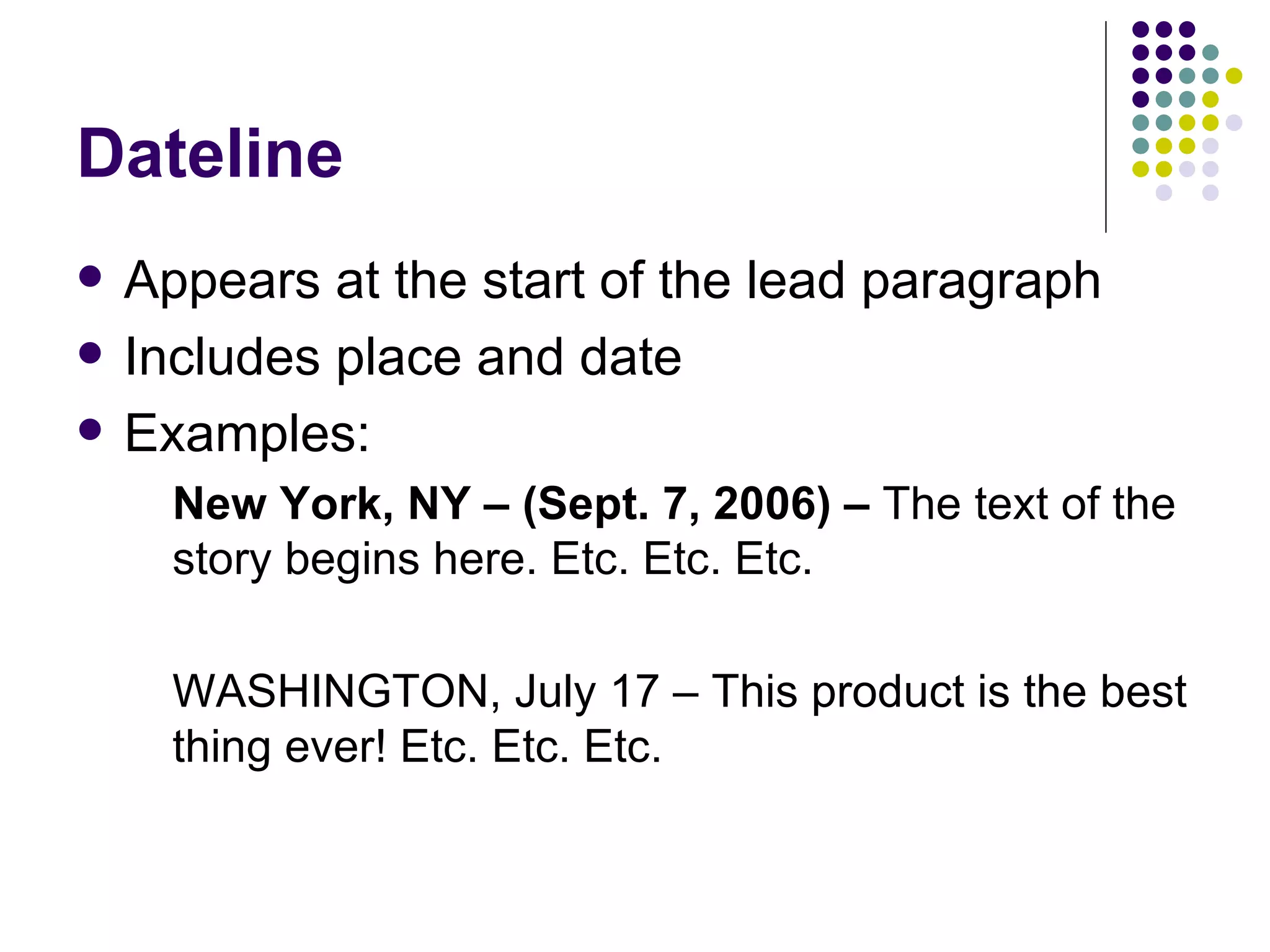 Dateline
• Appears at the start of the lead paragraph
• Includes place and date
• There are some variations to the dateline, but
here are some common examples:
– CITY, State (Sept. 7, 2006) – The text of the story
begins here. Etc. Etc. Etc.
– CITY, State – This product is the best thing ever! Etc.
Etc. Etc.
– CITY, State, Jan. 11, 2011 – Joe Smith was named the
new CEO of…
 